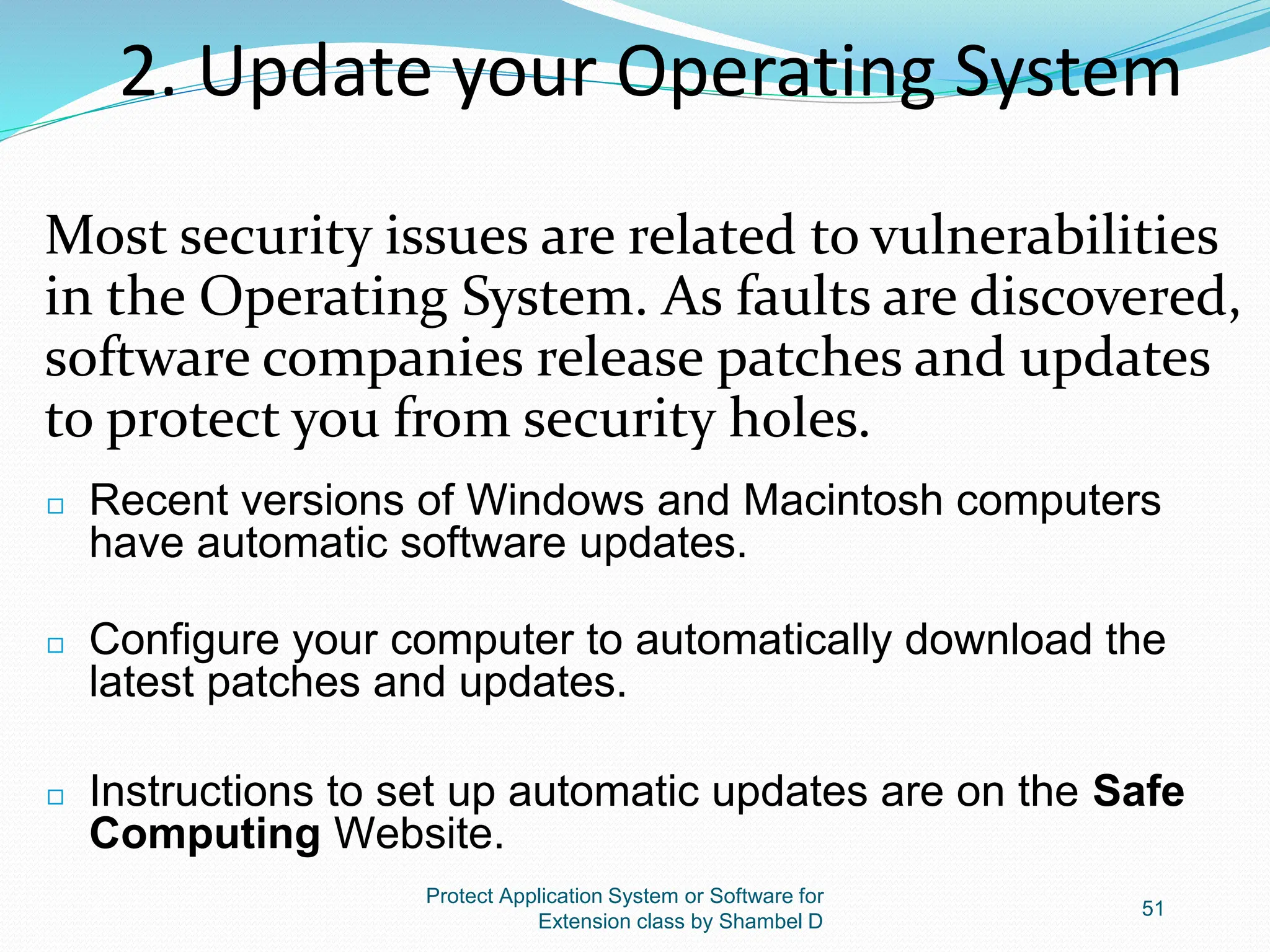2. Update your Operating System
Most security issues are related to vulnerabilities
in the Operating System. As faults are discovered,
software companies release patches and updates
to protect you from security holes.
Protect Application System or Software for
Extension class by Shambel D
51
◻ Recent versions of Windows and Macintosh computers
have automatic software updates.
◻ Configure your computer to automatically download the
latest patches and updates.
◻ Instructions to set up automatic updates are on the Safe
Computing Website.
 