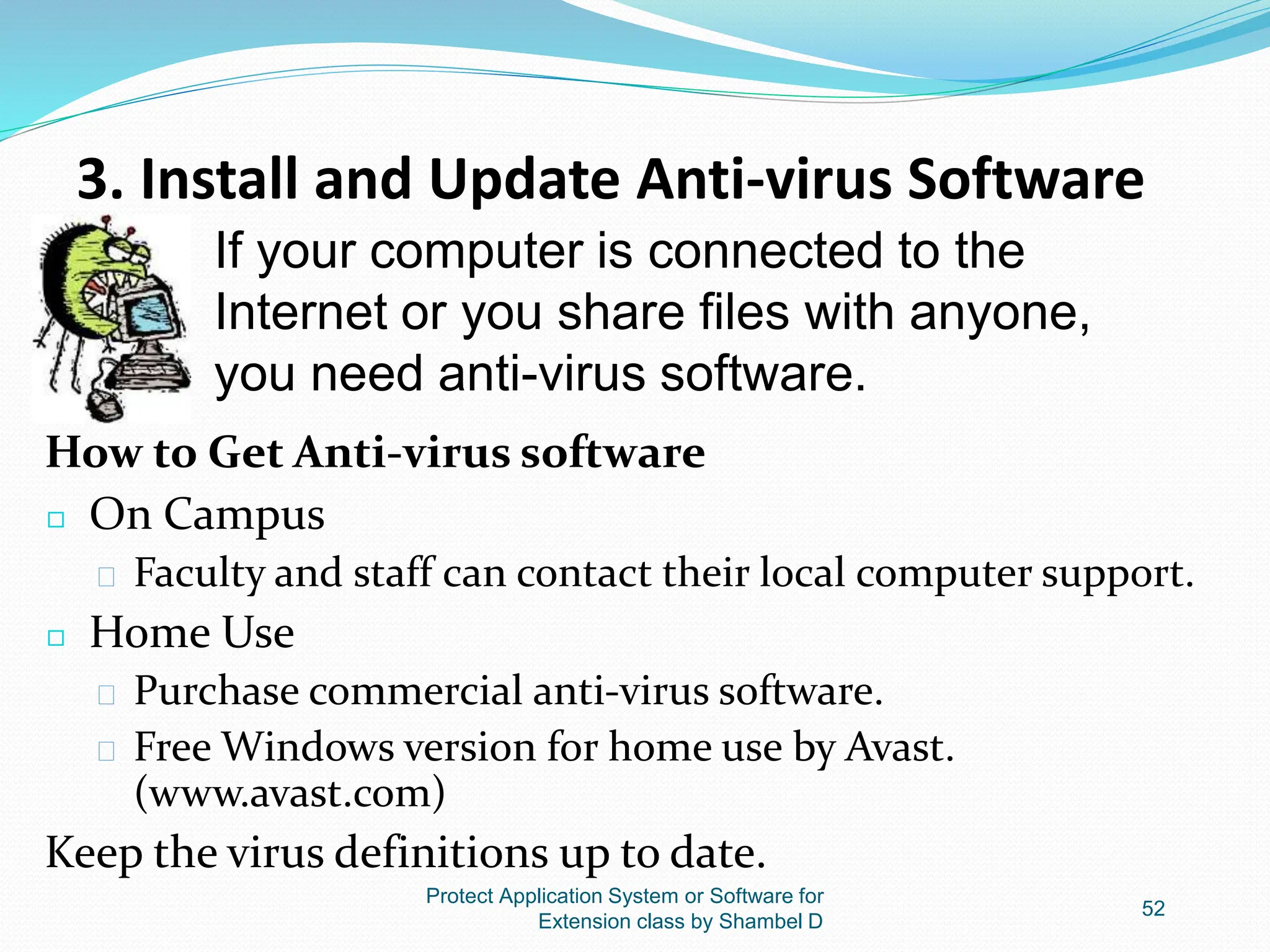 3. Install and Update Anti-virus Software
How to Get Anti-virus software
◻ On Campus
� Faculty and staff can contact their local computer support.
◻ Home Use
� Purchase commercial anti-virus software.
� Free Windows version for home use by Avast.
(www.avast.com)
Keep the virus definitions up to date.
Protect Application System or Software for
Extension class by Shambel D
52
If your computer is connected to the
Internet or you share files with anyone,
you need anti-virus software.
 