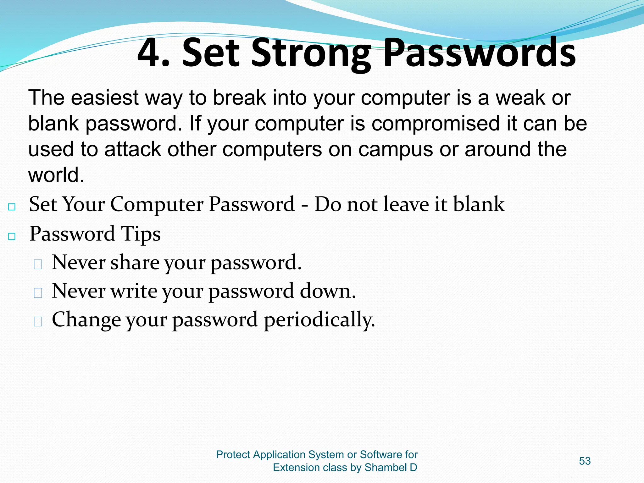 Protect Application System or Software for
Extension class by Shambel D
53
◻ Set Your Computer Password - Do not leave it blank
◻ Password Tips
� Never share your password.
� Never write your password down.
� Change your password periodically.
4. Set Strong Passwords
The easiest way to break into your computer is a weak or
blank password. If your computer is compromised it can be
used to attack other computers on campus or around the
world.
 
