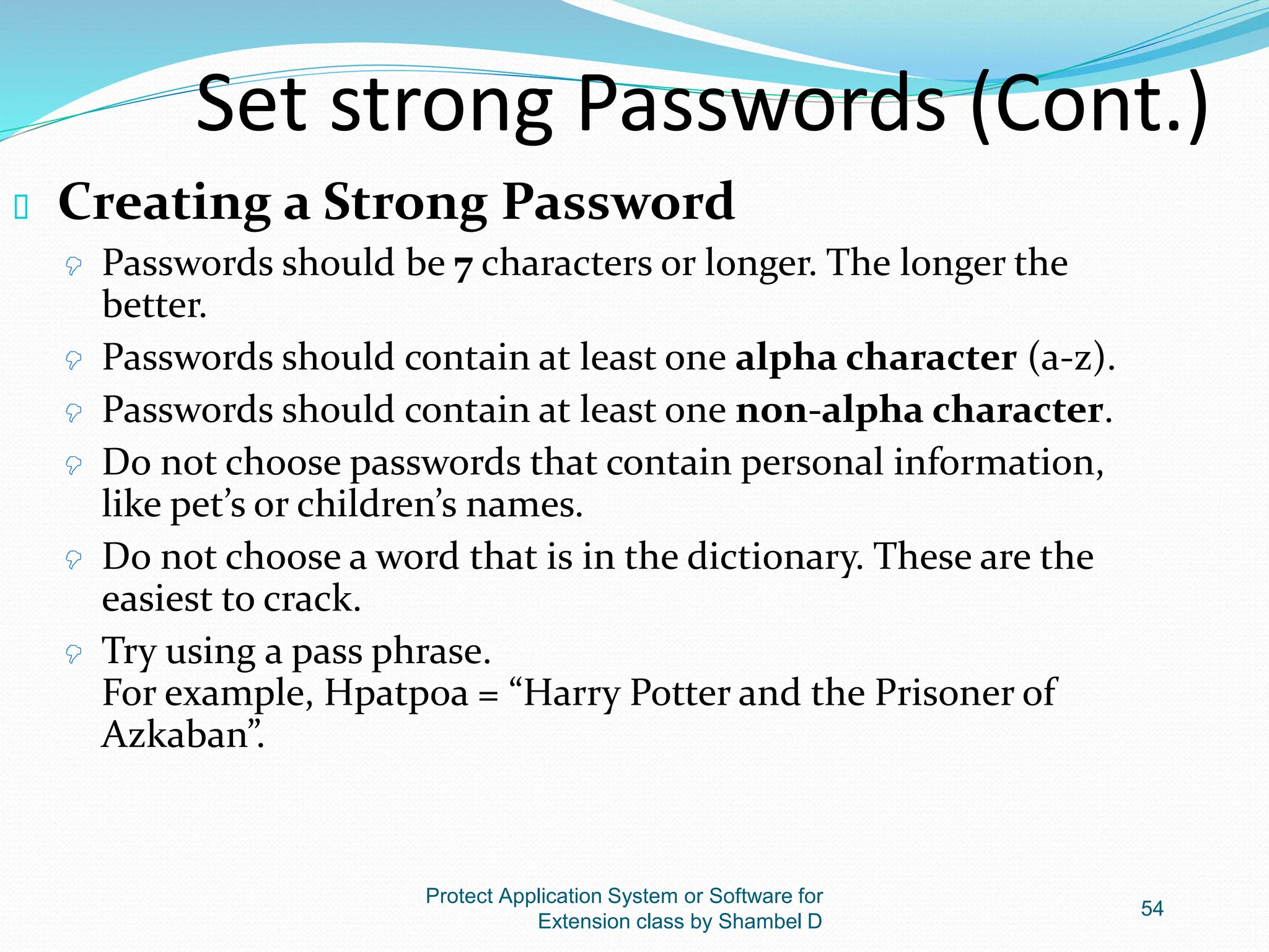 Protect Application System or Software for
Extension class by Shambel D
54
Set strong Passwords (Cont.)
 Creating a Strong Password
 Passwords should be 7 characters or longer. The longer the
better.
 Passwords should contain at least one alpha character (a-z).
 Passwords should contain at least one non-alpha character.
 Do not choose passwords that contain personal information,
like pet’s or children’s names.
 Do not choose a word that is in the dictionary. These are the
easiest to crack.
 Try using a pass phrase.
For example, Hpatp0a = “Harry Potter and the Prisoner of
Azkaban”.
 