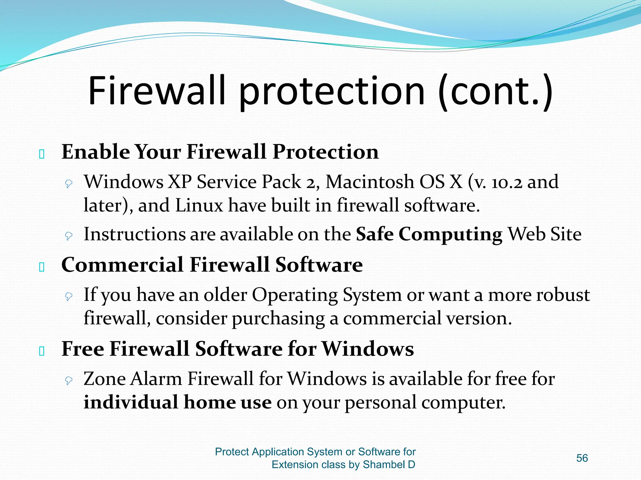 Firewall protection (cont.)
 Enable Your Firewall Protection
 Windows XP Service Pack 2, Macintosh OS X (v. 10.2 and
later), and Linux have built in firewall software.
 Instructions are available on the Safe Computing Web Site
 Commercial Firewall Software
 If you have an older Operating System or want a more robust
firewall, consider purchasing a commercial version.
 Free Firewall Software for Windows
 Zone Alarm Firewall for Windows is available for free for
individual home use on your personal computer.
Protect Application System or Software for
Extension class by Shambel D
56
 