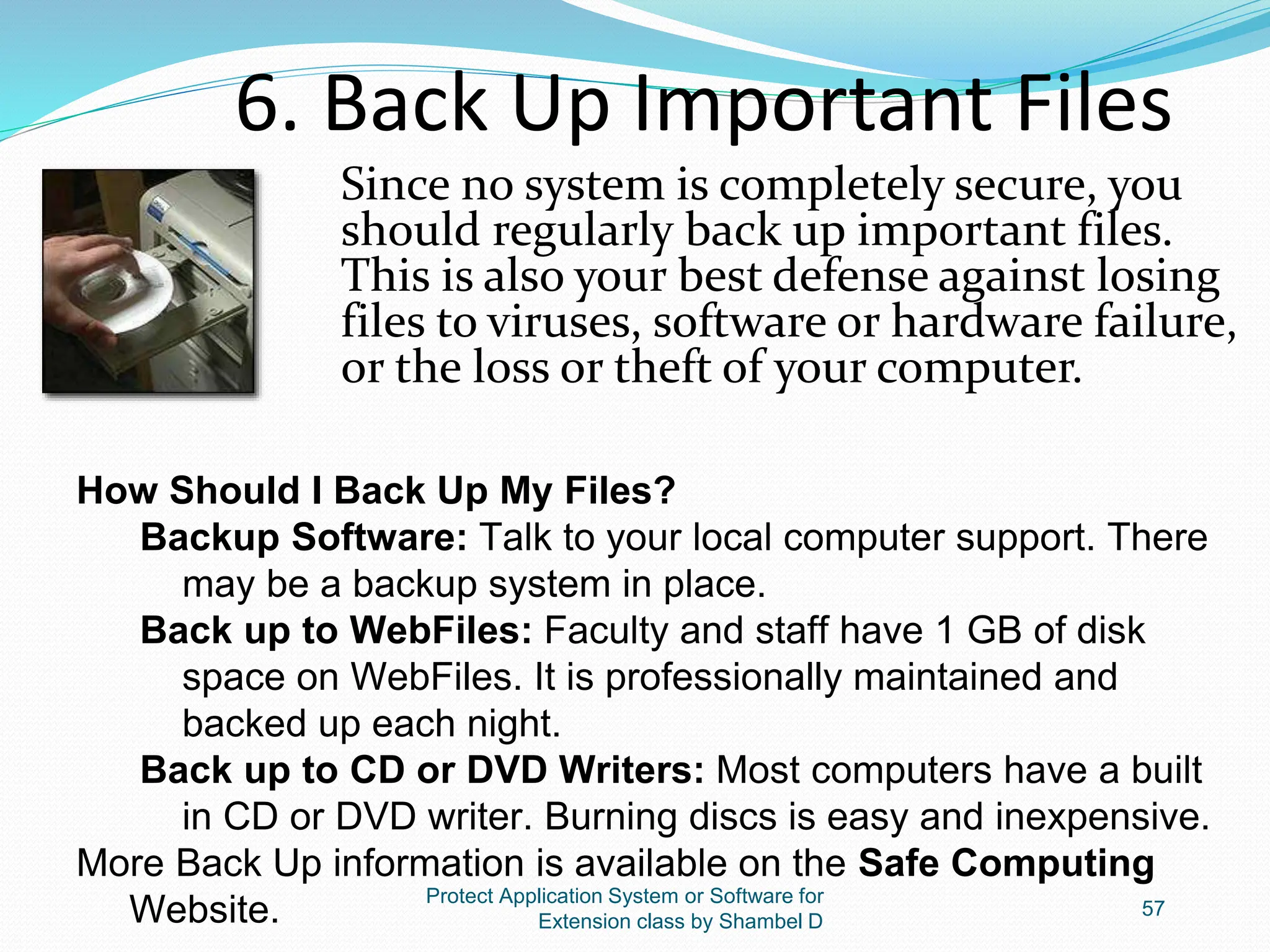 Protect Application System or Software for
Extension class by Shambel D
57
6. Back Up Important Files
Since no system is completely secure, you
should regularly back up important files.
This is also your best defense against losing
files to viruses, software or hardware failure,
or the loss or theft of your computer.
How Should I Back Up My Files?
Backup Software: Talk to your local computer support. There
may be a backup system in place.
Back up to WebFiles: Faculty and staff have 1 GB of disk
space on WebFiles. It is professionally maintained and
backed up each night.
Back up to CD or DVD Writers: Most computers have a built
in CD or DVD writer. Burning discs is easy and inexpensive.
More Back Up information is available on the Safe Computing
Website.
 