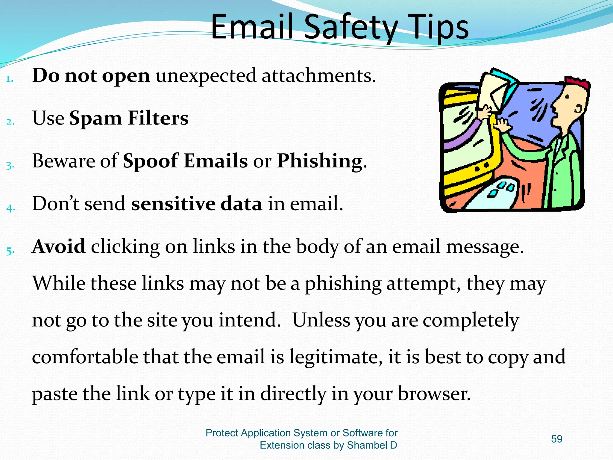 Protect Application System or Software for
Extension class by Shambel D
59
Email Safety Tips
1. Do not open unexpected attachments.
2. Use Spam Filters
3. Beware of Spoof Emails or Phishing.
4. Don’t send sensitive data in email.
5. Avoid clicking on links in the body of an email message.
While these links may not be a phishing attempt, they may
not go to the site you intend. Unless you are completely
comfortable that the email is legitimate, it is best to copy and
paste the link or type it in directly in your browser.
 