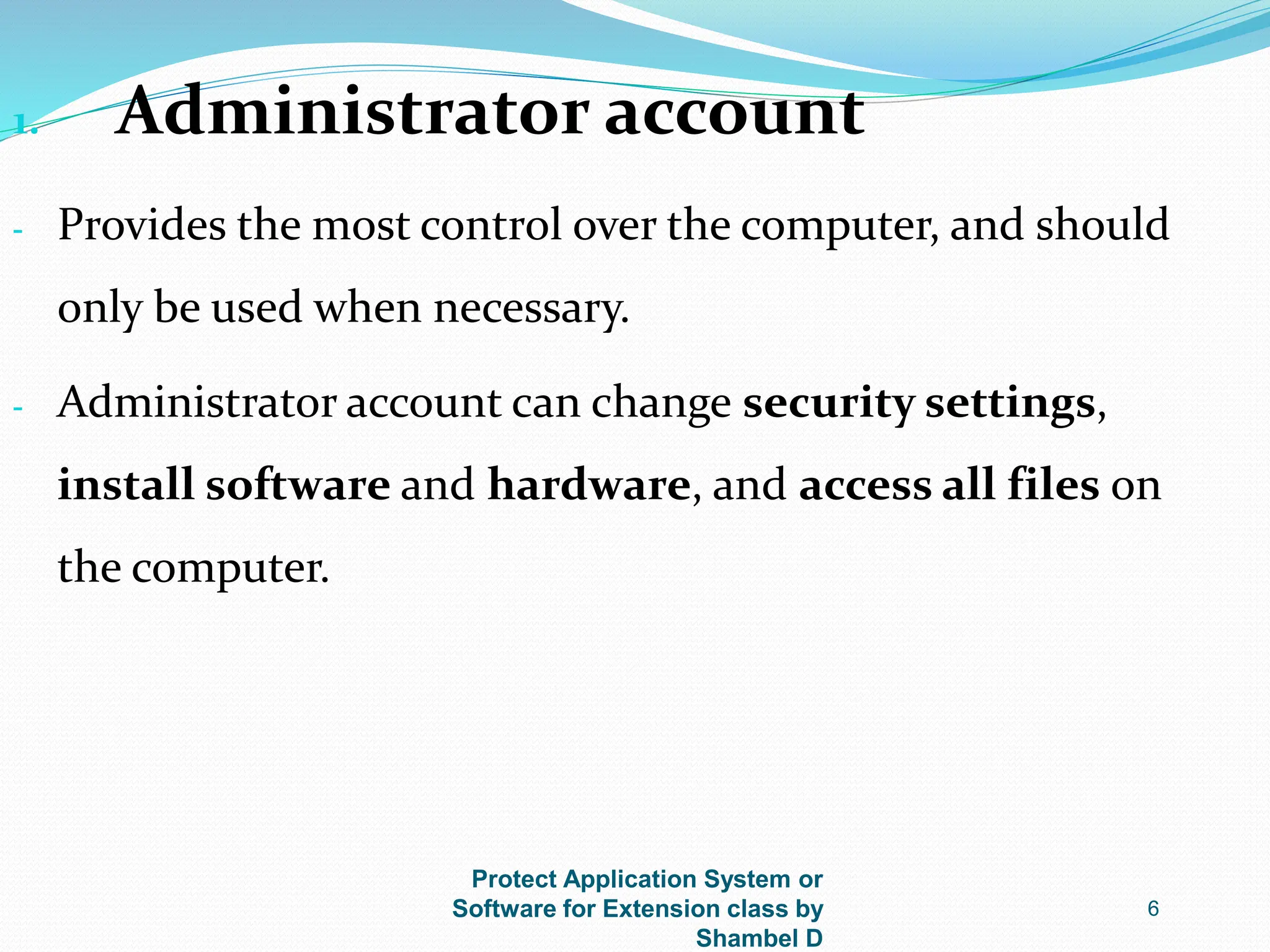 Protect Application System or
Software for Extension class by
Shambel D
6
1. Administrator account
- Provides the most control over the computer, and should
only be used when necessary.
- Administrator account can change security settings,
install software and hardware, and access all files on
the computer.
 