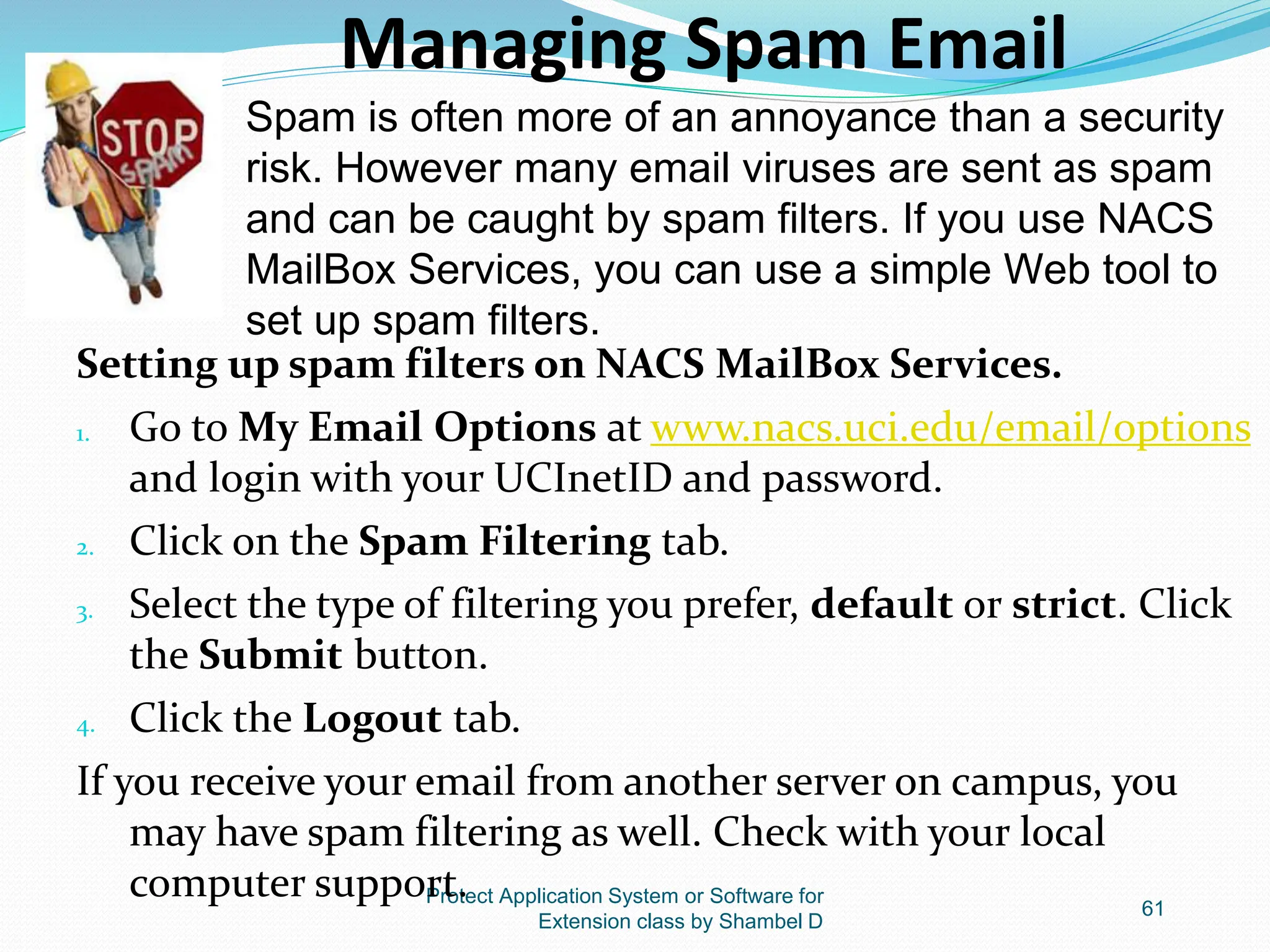 Protect Application System or Software for
Extension class by Shambel D
61
Managing Spam Email
Setting up spam filters on NACS MailBox Services.
1. Go to My Email Options at www.nacs.uci.edu/email/options
and login with your UCInetID and password.
2. Click on the Spam Filtering tab.
3. Select the type of filtering you prefer, default or strict. Click
the Submit button.
4. Click the Logout tab.
If you receive your email from another server on campus, you
may have spam filtering as well. Check with your local
computer support.
Spam is often more of an annoyance than a security
risk. However many email viruses are sent as spam
and can be caught by spam filters. If you use NACS
MailBox Services, you can use a simple Web tool to
set up spam filters.
 