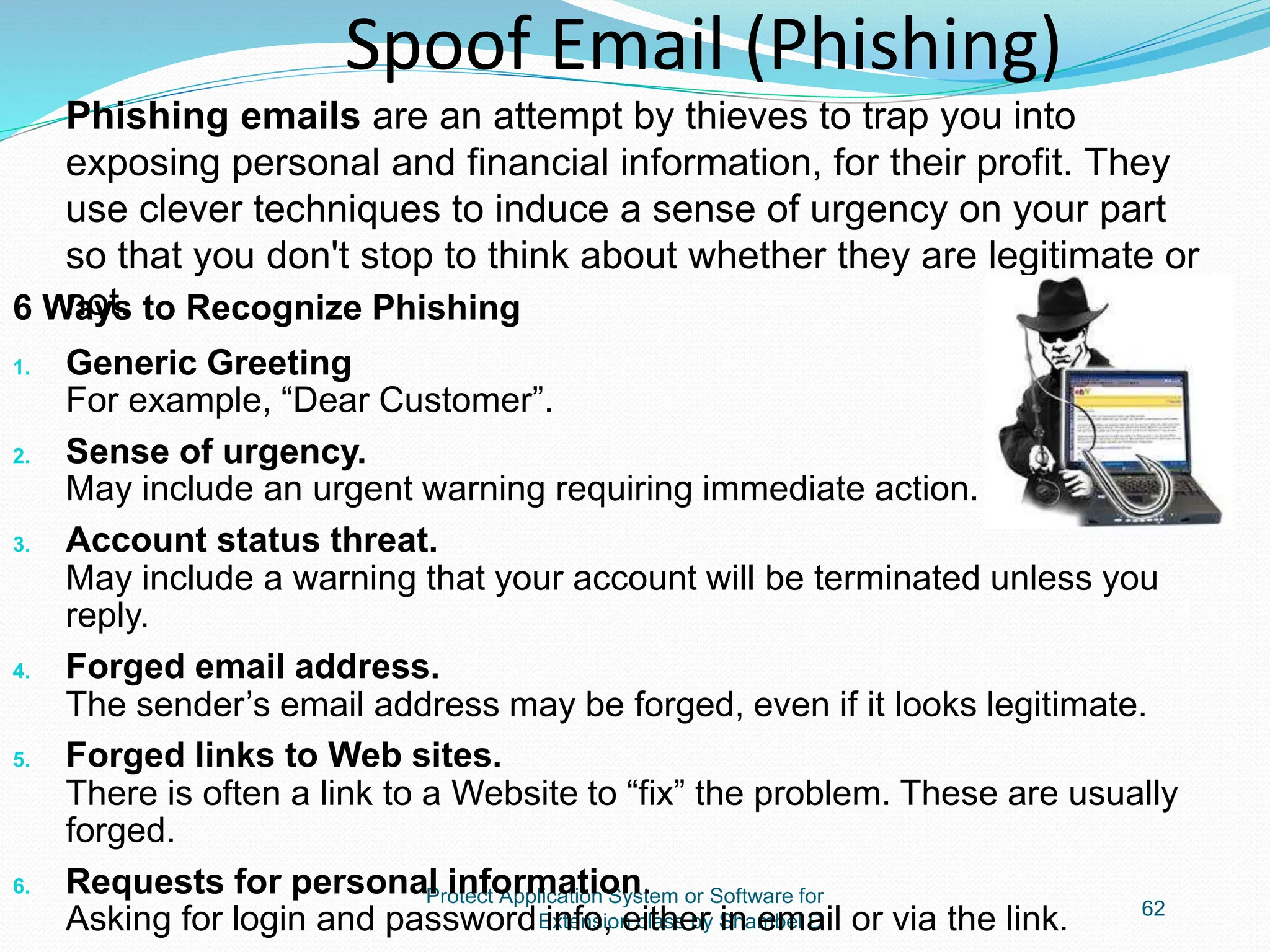 Protect Application System or Software for
Extension class by Shambel D
62
Spoof Email (Phishing)
6 Ways to Recognize Phishing
1. Generic Greeting
For example, “Dear Customer”.
2. Sense of urgency.
May include an urgent warning requiring immediate action.
3. Account status threat.
May include a warning that your account will be terminated unless you
reply.
4. Forged email address.
The sender’s email address may be forged, even if it looks legitimate.
5. Forged links to Web sites.
There is often a link to a Website to “fix” the problem. These are usually
forged.
6. Requests for personal information.
Asking for login and password info, either in email or via the link.
Phishing emails are an attempt by thieves to trap you into
exposing personal and financial information, for their profit. They
use clever techniques to induce a sense of urgency on your part
so that you don't stop to think about whether they are legitimate or
not.
 