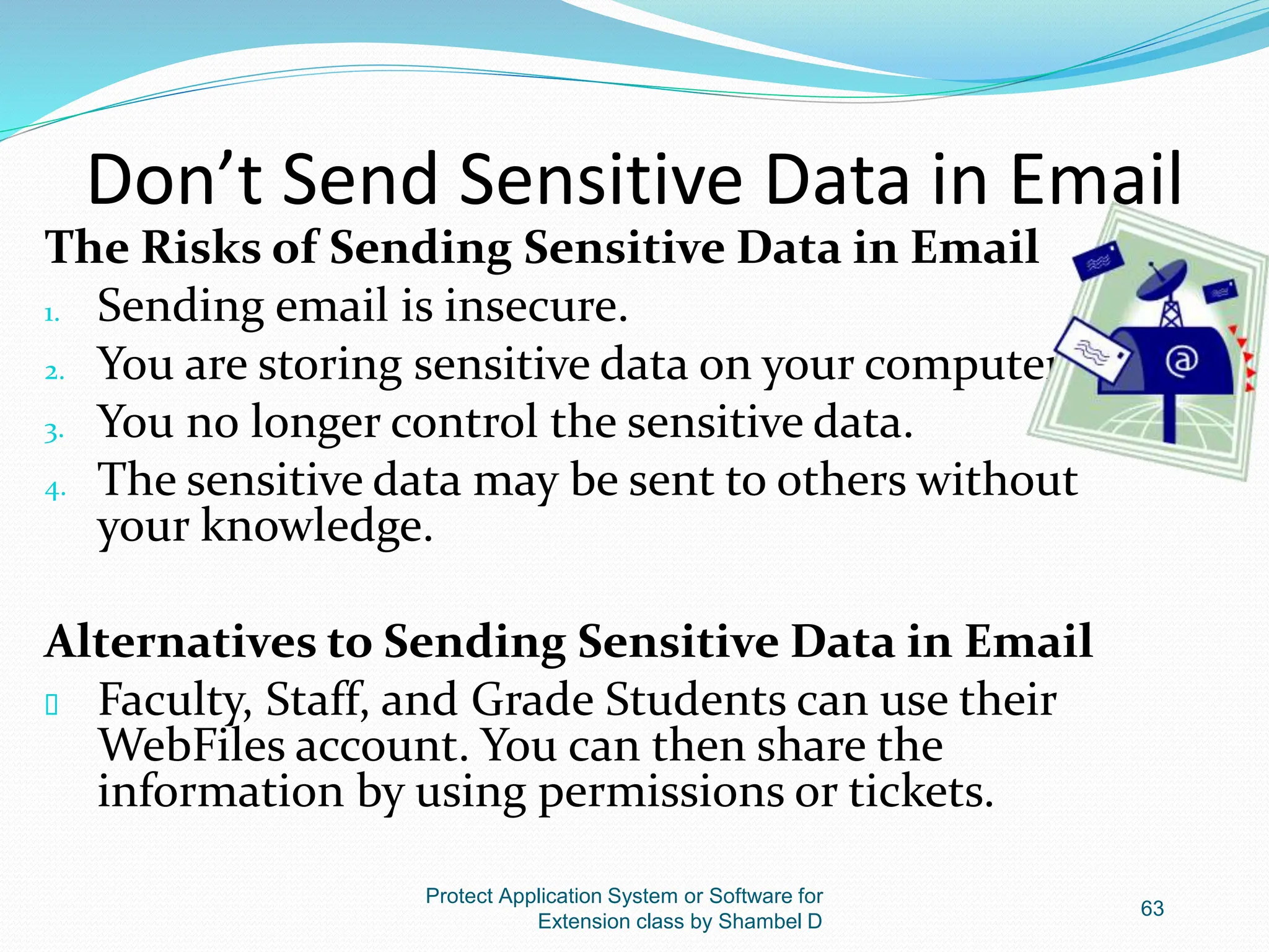 Don’t Send Sensitive Data in Email
The Risks of Sending Sensitive Data in Email
1. Sending email is insecure.
2. You are storing sensitive data on your computer.
3. You no longer control the sensitive data.
4. The sensitive data may be sent to others without
your knowledge.
Alternatives to Sending Sensitive Data in Email
 Faculty, Staff, and Grade Students can use their
WebFiles account. You can then share the
information by using permissions or tickets.
Protect Application System or Software for
Extension class by Shambel D
63
 