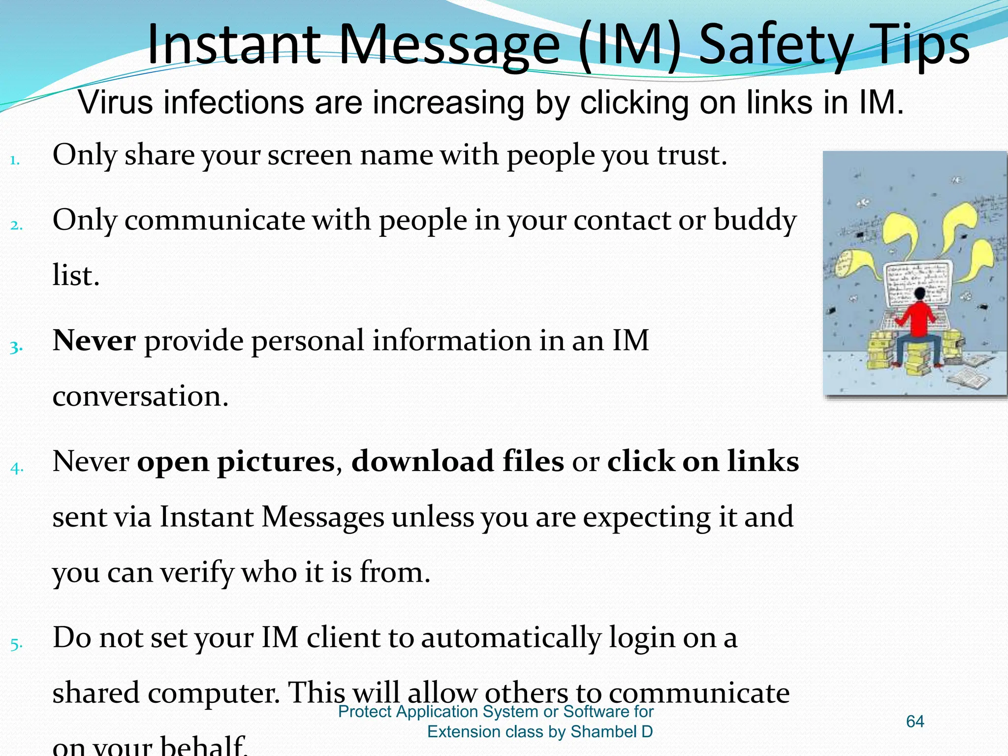 Protect Application System or Software for
Extension class by Shambel D
64
1. Only share your screen name with people you trust.
2. Only communicate with people in your contact or buddy
list.
3. Never provide personal information in an IM
conversation.
4. Never open pictures, download files or click on links
sent via Instant Messages unless you are expecting it and
you can verify who it is from.
5. Do not set your IM client to automatically login on a
shared computer. This will allow others to communicate
Instant Message (IM) Safety Tips
Virus infections are increasing by clicking on links in IM.
 