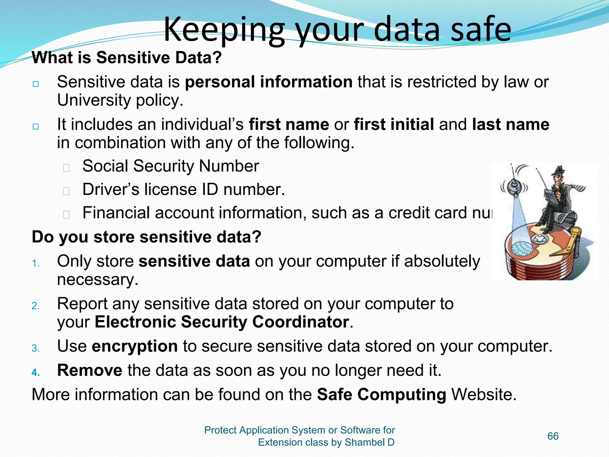 Protect Application System or Software for
Extension class by Shambel D
66
Keeping your data safe
What is Sensitive Data?
◻ Sensitive data is personal information that is restricted by law or
University policy.
◻ It includes an individual’s first name or first initial and last name
in combination with any of the following.
� Social Security Number
� Driver’s license ID number.
� Financial account information, such as a credit card number.
Do you store sensitive data?
1. Only store sensitive data on your computer if absolutely
necessary.
2. Report any sensitive data stored on your computer to
your Electronic Security Coordinator.
3. Use encryption to secure sensitive data stored on your computer.
4. Remove the data as soon as you no longer need it.
More information can be found on the Safe Computing Website.
 