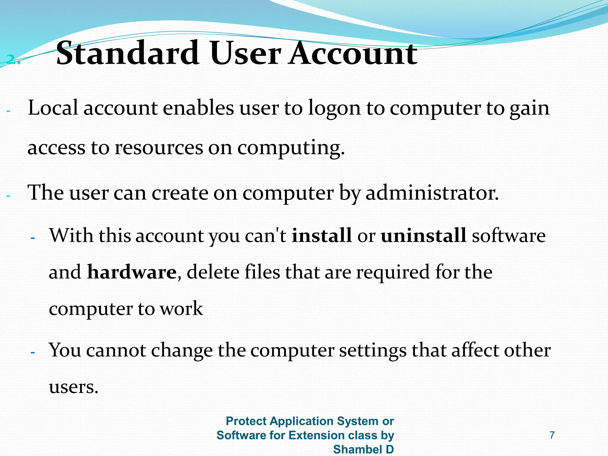 Protect Application System or
Software for Extension class by
Shambel D
7
2. Standard User Account
- Local account enables user to logon to computer to gain
access to resources on computing.
- The user can create on computer by administrator.
- With this account you can't install or uninstall software
and hardware, delete files that are required for the
computer to work
- You cannot change the computer settings that affect other
users.
 
