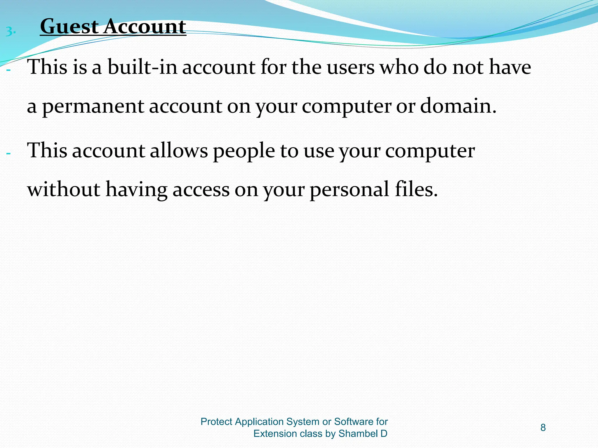 Protect Application System or Software for
Extension class by Shambel D
8
3. Guest Account
- This is a built-in account for the users who do not have
a permanent account on your computer or domain.
- This account allows people to use your computer
without having access on your personal files.
 