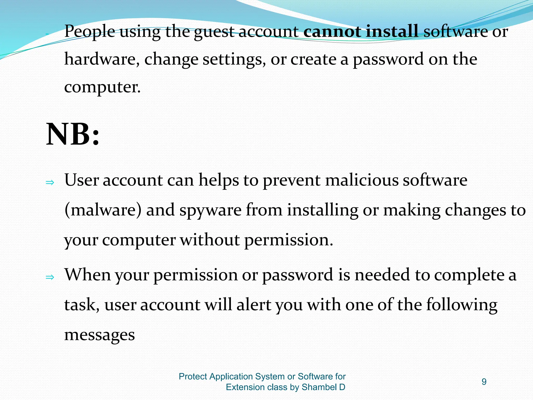 Protect Application System or Software for
Extension class by Shambel D
9
- People using the guest account cannot install software or
hardware, change settings, or create a password on the
computer.
NB:
⇒ User account can helps to prevent malicious software
(malware) and spyware from installing or making changes to
your computer without permission.
⇒ When your permission or password is needed to complete a
task, user account will alert you with one of the following
messages
 