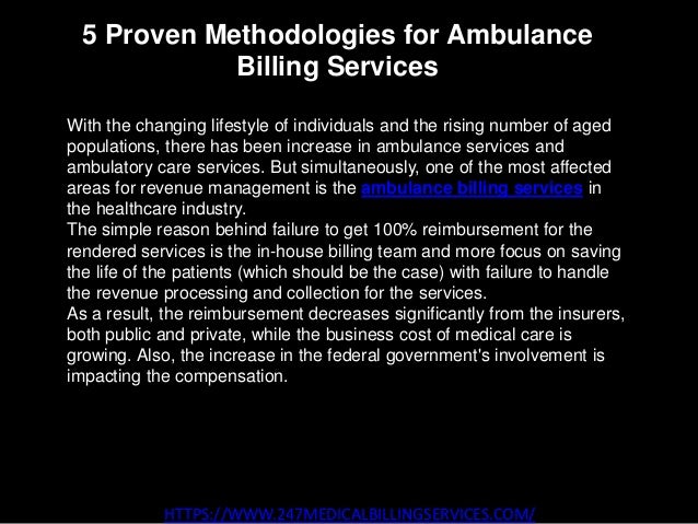 5 Proven Methodologies for Ambulance
Billing Services
HTTPS://WWW.247MEDICALBILLINGSERVICES.COM/
With the changing lifestyle of individuals and the rising number of aged
populations, there has been increase in ambulance services and
ambulatory care services. But simultaneously, one of the most affected
areas for revenue management is the ambulance billing services in
the healthcare industry.
The simple reason behind failure to get 100% reimbursement for the
rendered services is the in-house billing team and more focus on saving
the life of the patients (which should be the case) with failure to handle
the revenue processing and collection for the services.
As a result, the reimbursement decreases significantly from the insurers,
both public and private, while the business cost of medical care is
growing. Also, the increase in the federal government's involvement is
impacting the compensation.
 