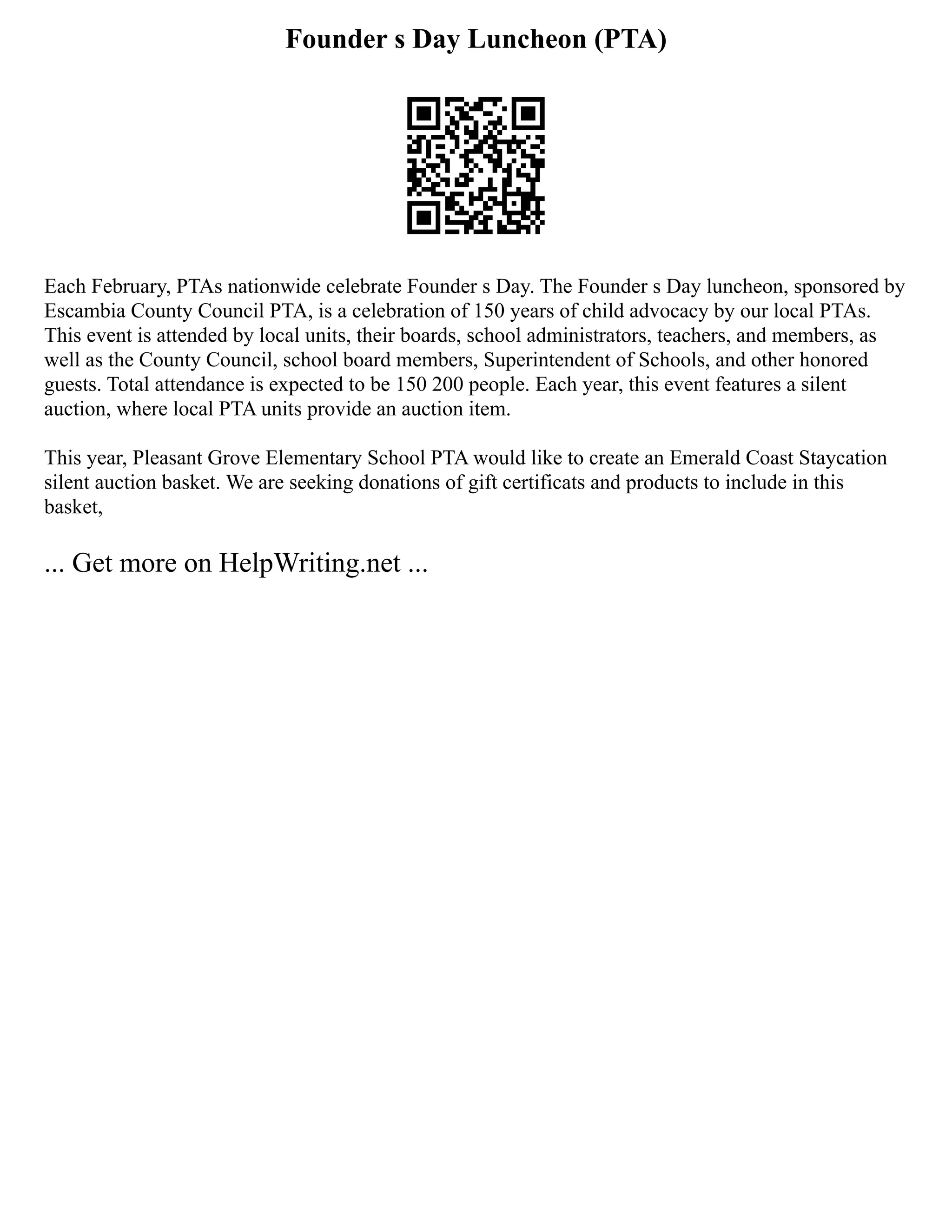 Founder s Day Luncheon (PTA)
Each February, PTAs nationwide celebrate Founder s Day. The Founder s Day luncheon, sponsored by
Escambia County Council PTA, is a celebration of 150 years of child advocacy by our local PTAs.
This event is attended by local units, their boards, school administrators, teachers, and members, as
well as the County Council, school board members, Superintendent of Schools, and other honored
guests. Total attendance is expected to be 150 200 people. Each year, this event features a silent
auction, where local PTA units provide an auction item.
This year, Pleasant Grove Elementary School PTA would like to create an Emerald Coast Staycation
silent auction basket. We are seeking donations of gift certificats and products to include in this
basket,
... Get more on HelpWriting.net ...
 