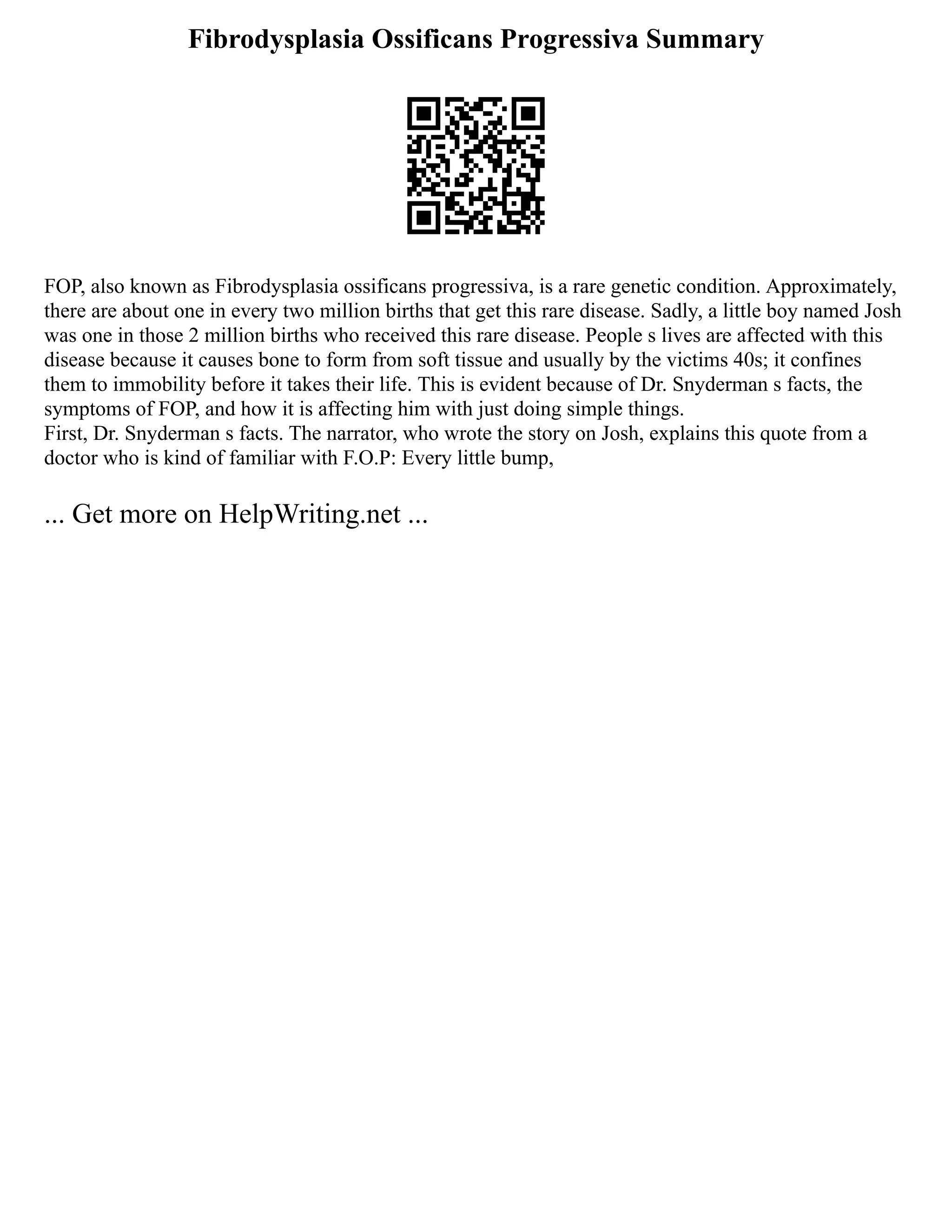 Fibrodysplasia Ossificans Progressiva Summary
FOP, also known as Fibrodysplasia ossificans progressiva, is a rare genetic condition. Approximately,
there are about one in every two million births that get this rare disease. Sadly, a little boy named Josh
was one in those 2 million births who received this rare disease. People s lives are affected with this
disease because it causes bone to form from soft tissue and usually by the victims 40s; it confines
them to immobility before it takes their life. This is evident because of Dr. Snyderman s facts, the
symptoms of FOP, and how it is affecting him with just doing simple things.
First, Dr. Snyderman s facts. The narrator, who wrote the story on Josh, explains this quote from a
doctor who is kind of familiar with F.O.P: Every little bump,
... Get more on HelpWriting.net ...
 