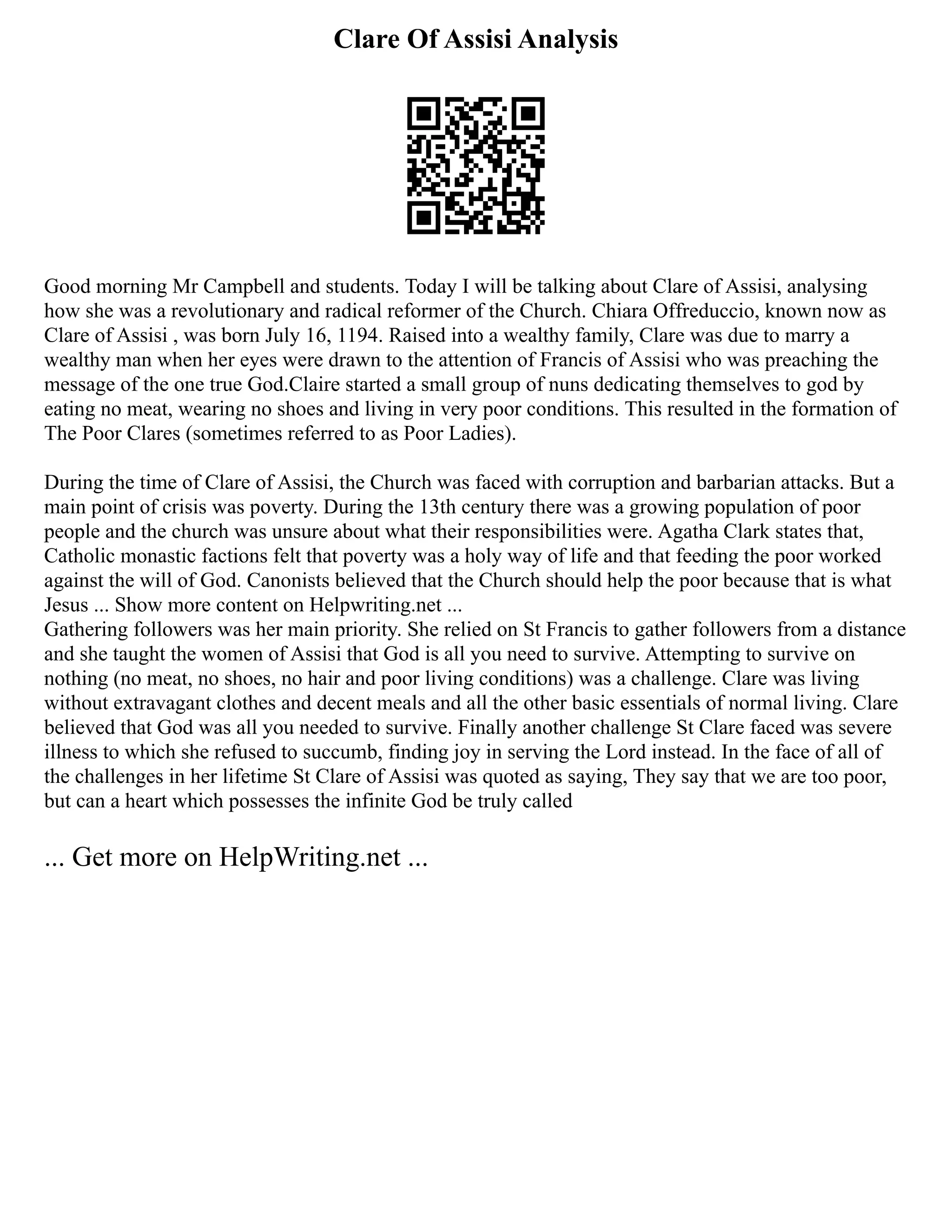 Clare Of Assisi Analysis
Good morning Mr Campbell and students. Today I will be talking about Clare of Assisi, analysing
how she was a revolutionary and radical reformer of the Church. Chiara Offreduccio, known now as
Clare of Assisi , was born July 16, 1194. Raised into a wealthy family, Clare was due to marry a
wealthy man when her eyes were drawn to the attention of Francis of Assisi who was preaching the
message of the one true God.Claire started a small group of nuns dedicating themselves to god by
eating no meat, wearing no shoes and living in very poor conditions. This resulted in the formation of
The Poor Clares (sometimes referred to as Poor Ladies).
During the time of Clare of Assisi, the Church was faced with corruption and barbarian attacks. But a
main point of crisis was poverty. During the 13th century there was a growing population of poor
people and the church was unsure about what their responsibilities were. Agatha Clark states that,
Catholic monastic factions felt that poverty was a holy way of life and that feeding the poor worked
against the will of God. Canonists believed that the Church should help the poor because that is what
Jesus ... Show more content on Helpwriting.net ...
Gathering followers was her main priority. She relied on St Francis to gather followers from a distance
and she taught the women of Assisi that God is all you need to survive. Attempting to survive on
nothing (no meat, no shoes, no hair and poor living conditions) was a challenge. Clare was living
without extravagant clothes and decent meals and all the other basic essentials of normal living. Clare
believed that God was all you needed to survive. Finally another challenge St Clare faced was severe
illness to which she refused to succumb, finding joy in serving the Lord instead. In the face of all of
the challenges in her lifetime St Clare of Assisi was quoted as saying, They say that we are too poor,
but can a heart which possesses the infinite God be truly called
... Get more on HelpWriting.net ...
 