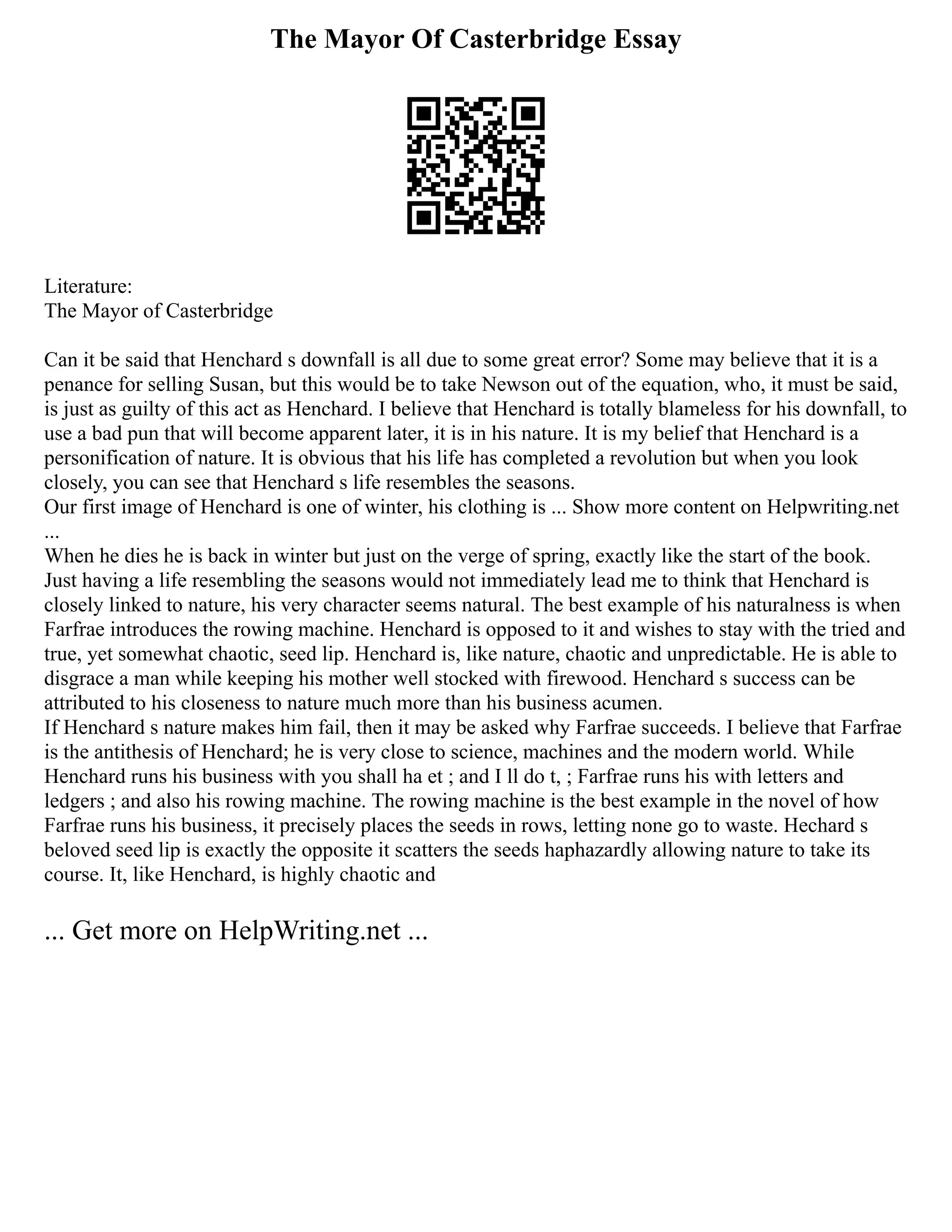 The Mayor Of Casterbridge Essay
Literature:
The Mayor of Casterbridge
Can it be said that Henchard s downfall is all due to some great error? Some may believe that it is a
penance for selling Susan, but this would be to take Newson out of the equation, who, it must be said,
is just as guilty of this act as Henchard. I believe that Henchard is totally blameless for his downfall, to
use a bad pun that will become apparent later, it is in his nature. It is my belief that Henchard is a
personification of nature. It is obvious that his life has completed a revolution but when you look
closely, you can see that Henchard s life resembles the seasons.
Our first image of Henchard is one of winter, his clothing is ... Show more content on Helpwriting.net
...
When he dies he is back in winter but just on the verge of spring, exactly like the start of the book.
Just having a life resembling the seasons would not immediately lead me to think that Henchard is
closely linked to nature, his very character seems natural. The best example of his naturalness is when
Farfrae introduces the rowing machine. Henchard is opposed to it and wishes to stay with the tried and
true, yet somewhat chaotic, seed lip. Henchard is, like nature, chaotic and unpredictable. He is able to
disgrace a man while keeping his mother well stocked with firewood. Henchard s success can be
attributed to his closeness to nature much more than his business acumen.
If Henchard s nature makes him fail, then it may be asked why Farfrae succeeds. I believe that Farfrae
is the antithesis of Henchard; he is very close to science, machines and the modern world. While
Henchard runs his business with you shall ha et ; and I ll do t, ; Farfrae runs his with letters and
ledgers ; and also his rowing machine. The rowing machine is the best example in the novel of how
Farfrae runs his business, it precisely places the seeds in rows, letting none go to waste. Hechard s
beloved seed lip is exactly the opposite it scatters the seeds haphazardly allowing nature to take its
course. It, like Henchard, is highly chaotic and
... Get more on HelpWriting.net ...
 