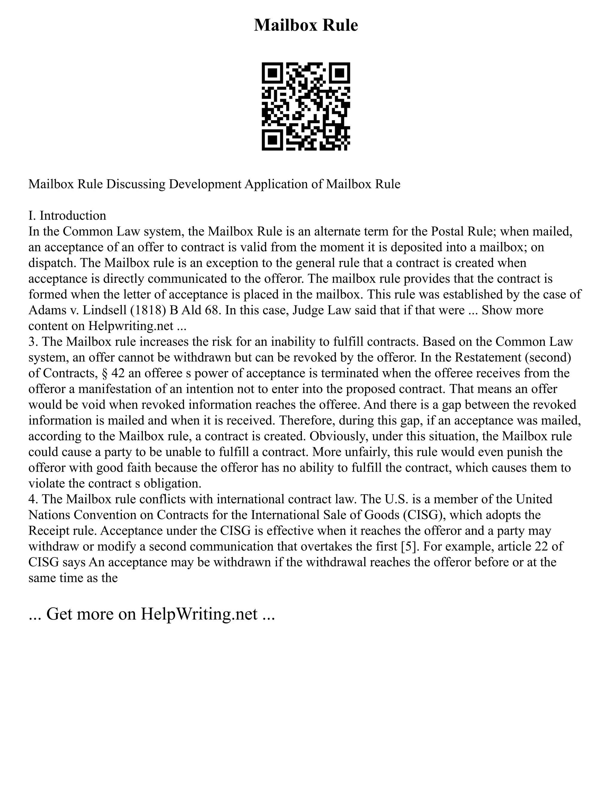Mailbox Rule
Mailbox Rule Discussing Development Application of Mailbox Rule
I. Introduction
In the Common Law system, the Mailbox Rule is an alternate term for the Postal Rule; when mailed,
an acceptance of an offer to contract is valid from the moment it is deposited into a mailbox; on
dispatch. The Mailbox rule is an exception to the general rule that a contract is created when
acceptance is directly communicated to the offeror. The mailbox rule provides that the contract is
formed when the letter of acceptance is placed in the mailbox. This rule was established by the case of
Adams v. Lindsell (1818) B Ald 68. In this case, Judge Law said that if that were ... Show more
content on Helpwriting.net ...
3. The Mailbox rule increases the risk for an inability to fulfill contracts. Based on the Common Law
system, an offer cannot be withdrawn but can be revoked by the offeror. In the Restatement (second)
of Contracts, § 42 an offeree s power of acceptance is terminated when the offeree receives from the
offeror a manifestation of an intention not to enter into the proposed contract. That means an offer
would be void when revoked information reaches the offeree. And there is a gap between the revoked
information is mailed and when it is received. Therefore, during this gap, if an acceptance was mailed,
according to the Mailbox rule, a contract is created. Obviously, under this situation, the Mailbox rule
could cause a party to be unable to fulfill a contract. More unfairly, this rule would even punish the
offeror with good faith because the offeror has no ability to fulfill the contract, which causes them to
violate the contract s obligation.
4. The Mailbox rule conflicts with international contract law. The U.S. is a member of the United
Nations Convention on Contracts for the International Sale of Goods (CISG), which adopts the
Receipt rule. Acceptance under the CISG is effective when it reaches the offeror and a party may
withdraw or modify a second communication that overtakes the first [5]. For example, article 22 of
CISG says An acceptance may be withdrawn if the withdrawal reaches the offeror before or at the
same time as the
... Get more on HelpWriting.net ...
 