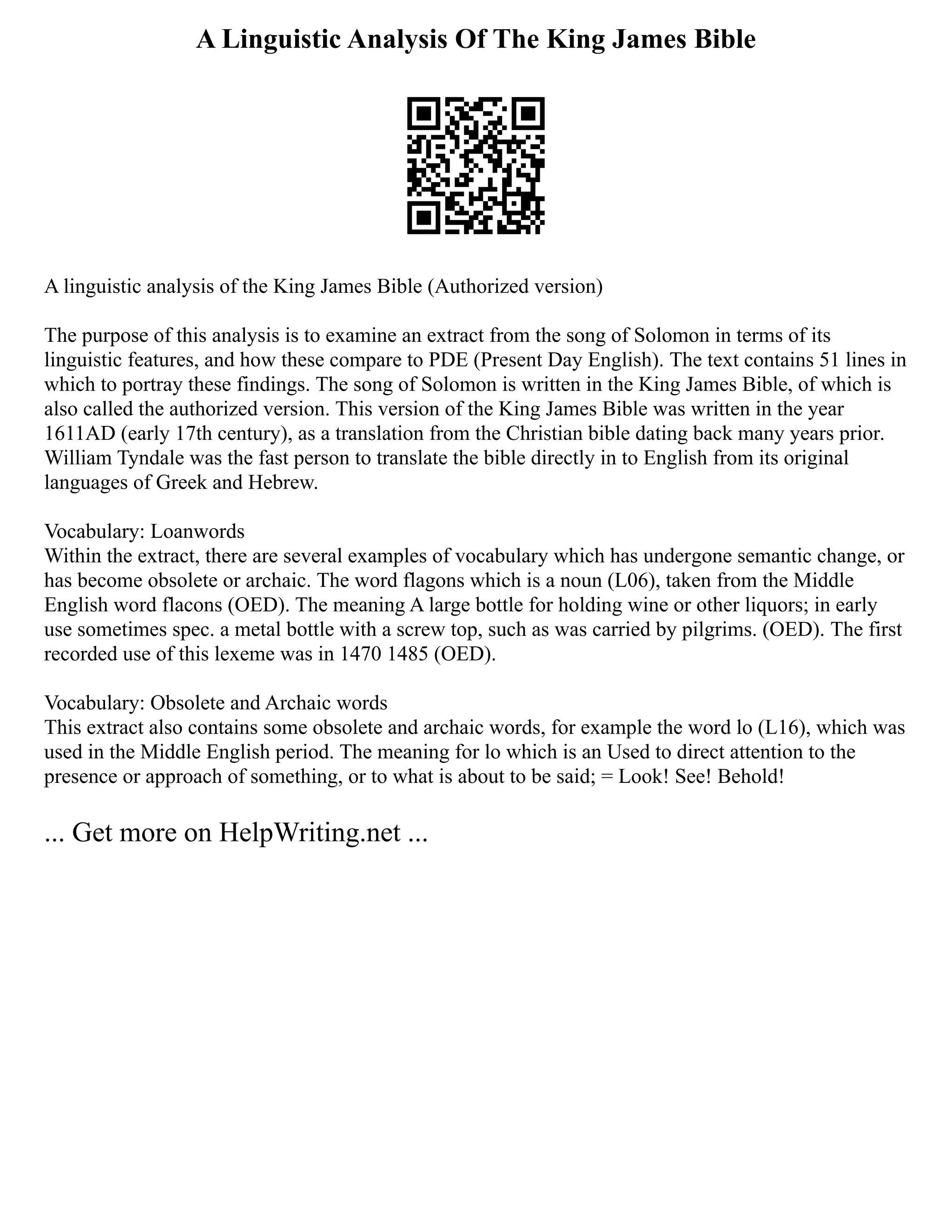 A Linguistic Analysis Of The King James Bible
A linguistic analysis of the King James Bible (Authorized version)
The purpose of this analysis is to examine an extract from the song of Solomon in terms of its
linguistic features, and how these compare to PDE (Present Day English). The text contains 51 lines in
which to portray these findings. The song of Solomon is written in the King James Bible, of which is
also called the authorized version. This version of the King James Bible was written in the year
1611AD (early 17th century), as a translation from the Christian bible dating back many years prior.
William Tyndale was the fast person to translate the bible directly in to English from its original
languages of Greek and Hebrew.
Vocabulary: Loanwords
Within the extract, there are several examples of vocabulary which has undergone semantic change, or
has become obsolete or archaic. The word flagons which is a noun (L06), taken from the Middle
English word flacons (OED). The meaning A large bottle for holding wine or other liquors; in early
use sometimes spec. a metal bottle with a screw top, such as was carried by pilgrims. (OED). The first
recorded use of this lexeme was in 1470 1485 (OED).
Vocabulary: Obsolete and Archaic words
This extract also contains some obsolete and archaic words, for example the word lo (L16), which was
used in the Middle English period. The meaning for lo which is an Used to direct attention to the
presence or approach of something, or to what is about to be said; = Look! See! Behold!
... Get more on HelpWriting.net ...
 