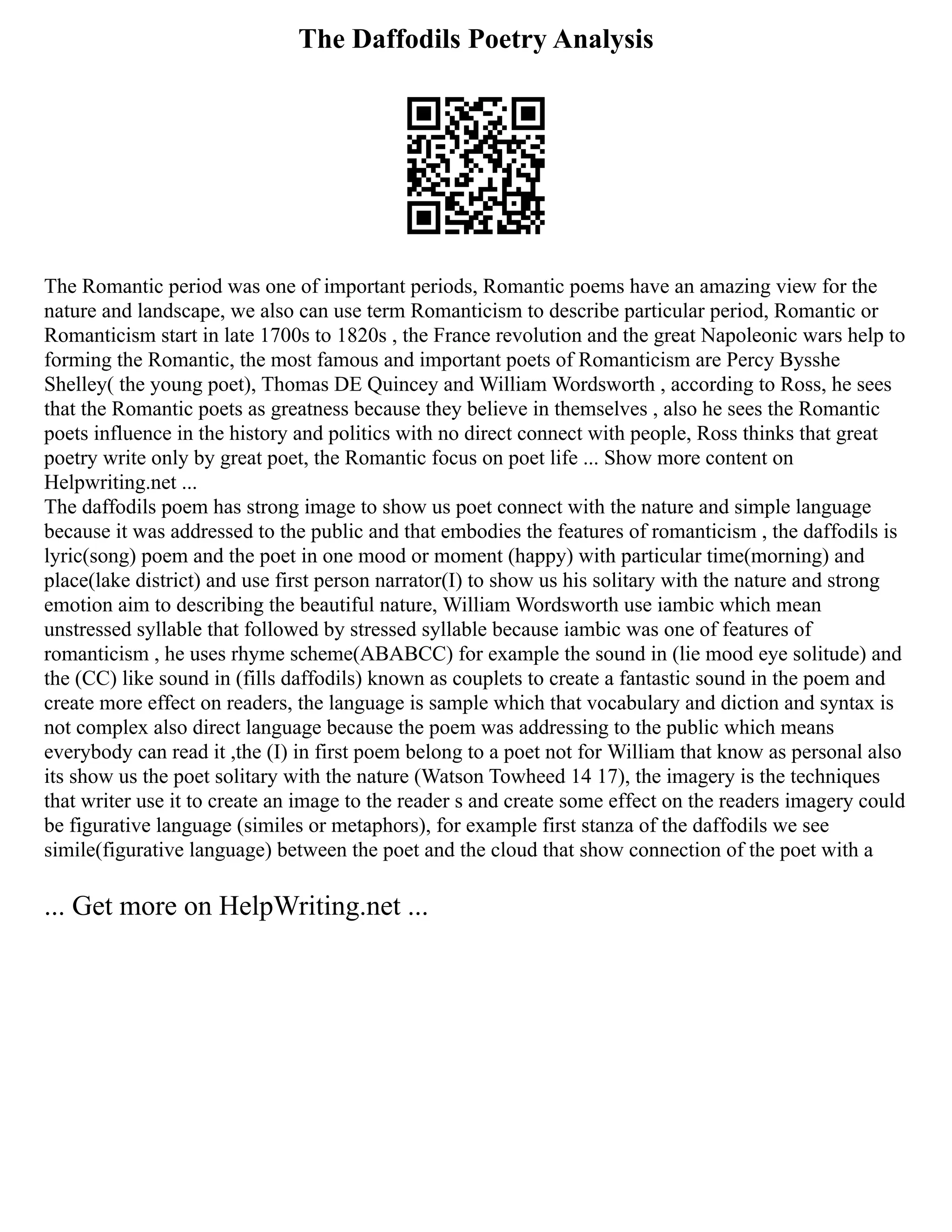 The Daffodils Poetry Analysis
The Romantic period was one of important periods, Romantic poems have an amazing view for the
nature and landscape, we also can use term Romanticism to describe particular period, Romantic or
Romanticism start in late 1700s to 1820s , the France revolution and the great Napoleonic wars help to
forming the Romantic, the most famous and important poets of Romanticism are Percy Bysshe
Shelley( the young poet), Thomas DE Quincey and William Wordsworth , according to Ross, he sees
that the Romantic poets as greatness because they believe in themselves , also he sees the Romantic
poets influence in the history and politics with no direct connect with people, Ross thinks that great
poetry write only by great poet, the Romantic focus on poet life ... Show more content on
Helpwriting.net ...
The daffodils poem has strong image to show us poet connect with the nature and simple language
because it was addressed to the public and that embodies the features of romanticism , the daffodils is
lyric(song) poem and the poet in one mood or moment (happy) with particular time(morning) and
place(lake district) and use first person narrator(I) to show us his solitary with the nature and strong
emotion aim to describing the beautiful nature, William Wordsworth use iambic which mean
unstressed syllable that followed by stressed syllable because iambic was one of features of
romanticism , he uses rhyme scheme(ABABCC) for example the sound in (lie mood eye solitude) and
the (CC) like sound in (fills daffodils) known as couplets to create a fantastic sound in the poem and
create more effect on readers, the language is sample which that vocabulary and diction and syntax is
not complex also direct language because the poem was addressing to the public which means
everybody can read it ,the (I) in first poem belong to a poet not for William that know as personal also
its show us the poet solitary with the nature (Watson Towheed 14 17), the imagery is the techniques
that writer use it to create an image to the reader s and create some effect on the readers imagery could
be figurative language (similes or metaphors), for example first stanza of the daffodils we see
simile(figurative language) between the poet and the cloud that show connection of the poet with a
... Get more on HelpWriting.net ...
 