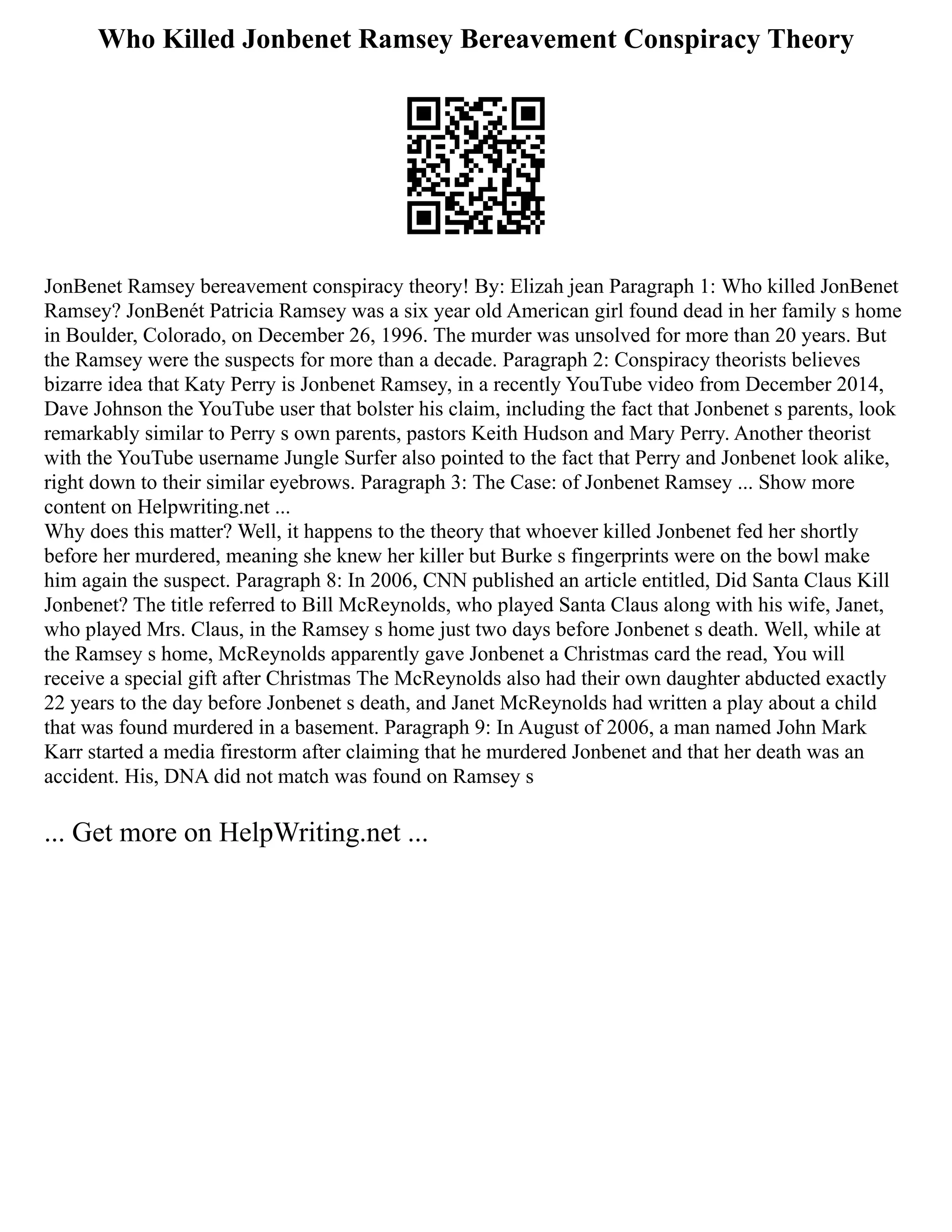 Who Killed Jonbenet Ramsey Bereavement Conspiracy Theory
JonBenet Ramsey bereavement conspiracy theory! By: Elizah jean Paragraph 1: Who killed JonBenet
Ramsey? JonBenét Patricia Ramsey was a six year old American girl found dead in her family s home
in Boulder, Colorado, on December 26, 1996. The murder was unsolved for more than 20 years. But
the Ramsey were the suspects for more than a decade. Paragraph 2: Conspiracy theorists believes
bizarre idea that Katy Perry is Jonbenet Ramsey, in a recently YouTube video from December 2014,
Dave Johnson the YouTube user that bolster his claim, including the fact that Jonbenet s parents, look
remarkably similar to Perry s own parents, pastors Keith Hudson and Mary Perry. Another theorist
with the YouTube username Jungle Surfer also pointed to the fact that Perry and Jonbenet look alike,
right down to their similar eyebrows. Paragraph 3: The Case: of Jonbenet Ramsey ... Show more
content on Helpwriting.net ...
Why does this matter? Well, it happens to the theory that whoever killed Jonbenet fed her shortly
before her murdered, meaning she knew her killer but Burke s fingerprints were on the bowl make
him again the suspect. Paragraph 8: In 2006, CNN published an article entitled, Did Santa Claus Kill
Jonbenet? The title referred to Bill McReynolds, who played Santa Claus along with his wife, Janet,
who played Mrs. Claus, in the Ramsey s home just two days before Jonbenet s death. Well, while at
the Ramsey s home, McReynolds apparently gave Jonbenet a Christmas card the read, You will
receive a special gift after Christmas The McReynolds also had their own daughter abducted exactly
22 years to the day before Jonbenet s death, and Janet McReynolds had written a play about a child
that was found murdered in a basement. Paragraph 9: In August of 2006, a man named John Mark
Karr started a media firestorm after claiming that he murdered Jonbenet and that her death was an
accident. His, DNA did not match was found on Ramsey s
... Get more on HelpWriting.net ...
 