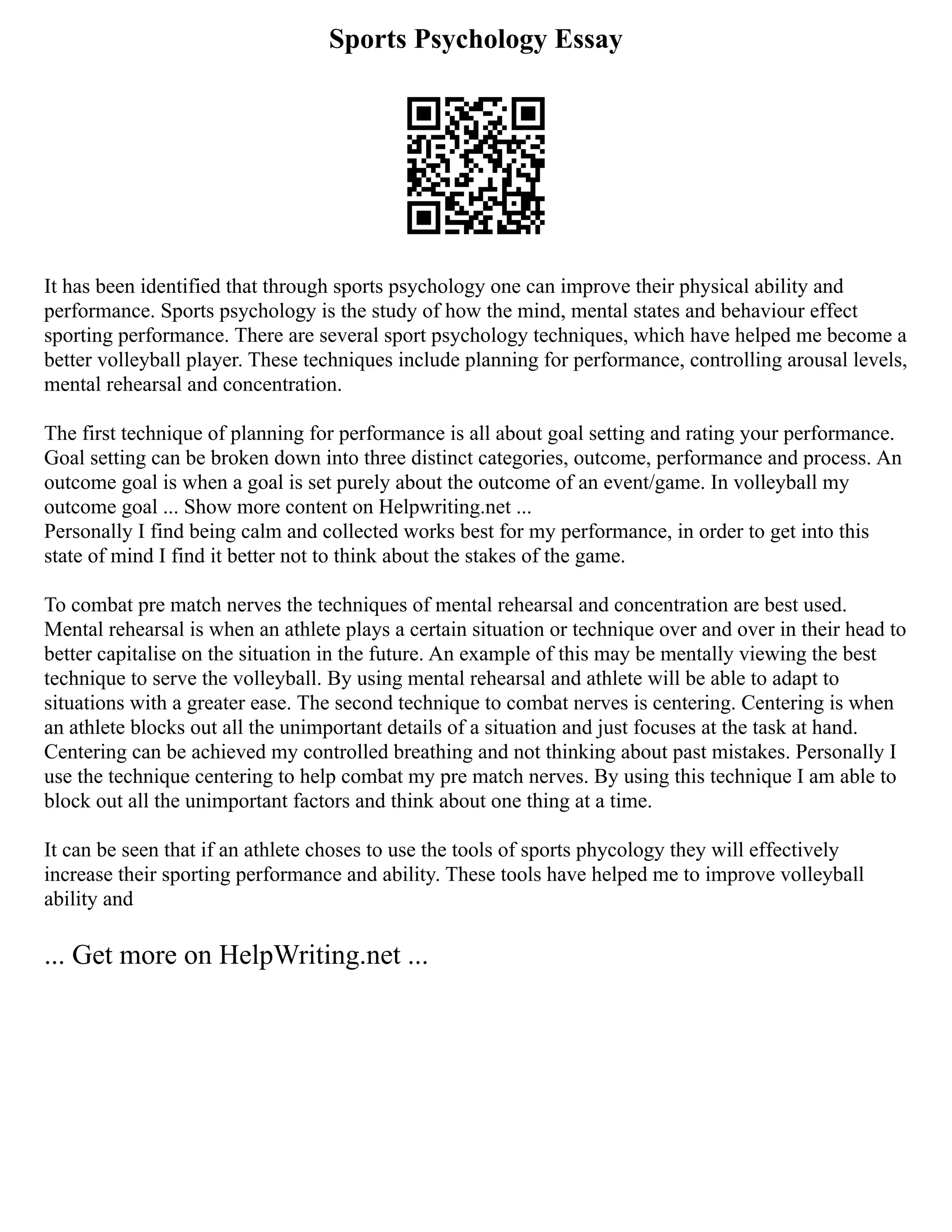 Sports Psychology Essay
It has been identified that through sports psychology one can improve their physical ability and
performance. Sports psychology is the study of how the mind, mental states and behaviour effect
sporting performance. There are several sport psychology techniques, which have helped me become a
better volleyball player. These techniques include planning for performance, controlling arousal levels,
mental rehearsal and concentration.
The first technique of planning for performance is all about goal setting and rating your performance.
Goal setting can be broken down into three distinct categories, outcome, performance and process. An
outcome goal is when a goal is set purely about the outcome of an event/game. In volleyball my
outcome goal ... Show more content on Helpwriting.net ...
Personally I find being calm and collected works best for my performance, in order to get into this
state of mind I find it better not to think about the stakes of the game.
To combat pre match nerves the techniques of mental rehearsal and concentration are best used.
Mental rehearsal is when an athlete plays a certain situation or technique over and over in their head to
better capitalise on the situation in the future. An example of this may be mentally viewing the best
technique to serve the volleyball. By using mental rehearsal and athlete will be able to adapt to
situations with a greater ease. The second technique to combat nerves is centering. Centering is when
an athlete blocks out all the unimportant details of a situation and just focuses at the task at hand.
Centering can be achieved my controlled breathing and not thinking about past mistakes. Personally I
use the technique centering to help combat my pre match nerves. By using this technique I am able to
block out all the unimportant factors and think about one thing at a time.
It can be seen that if an athlete choses to use the tools of sports phycology they will effectively
increase their sporting performance and ability. These tools have helped me to improve volleyball
ability and
... Get more on HelpWriting.net ...
 