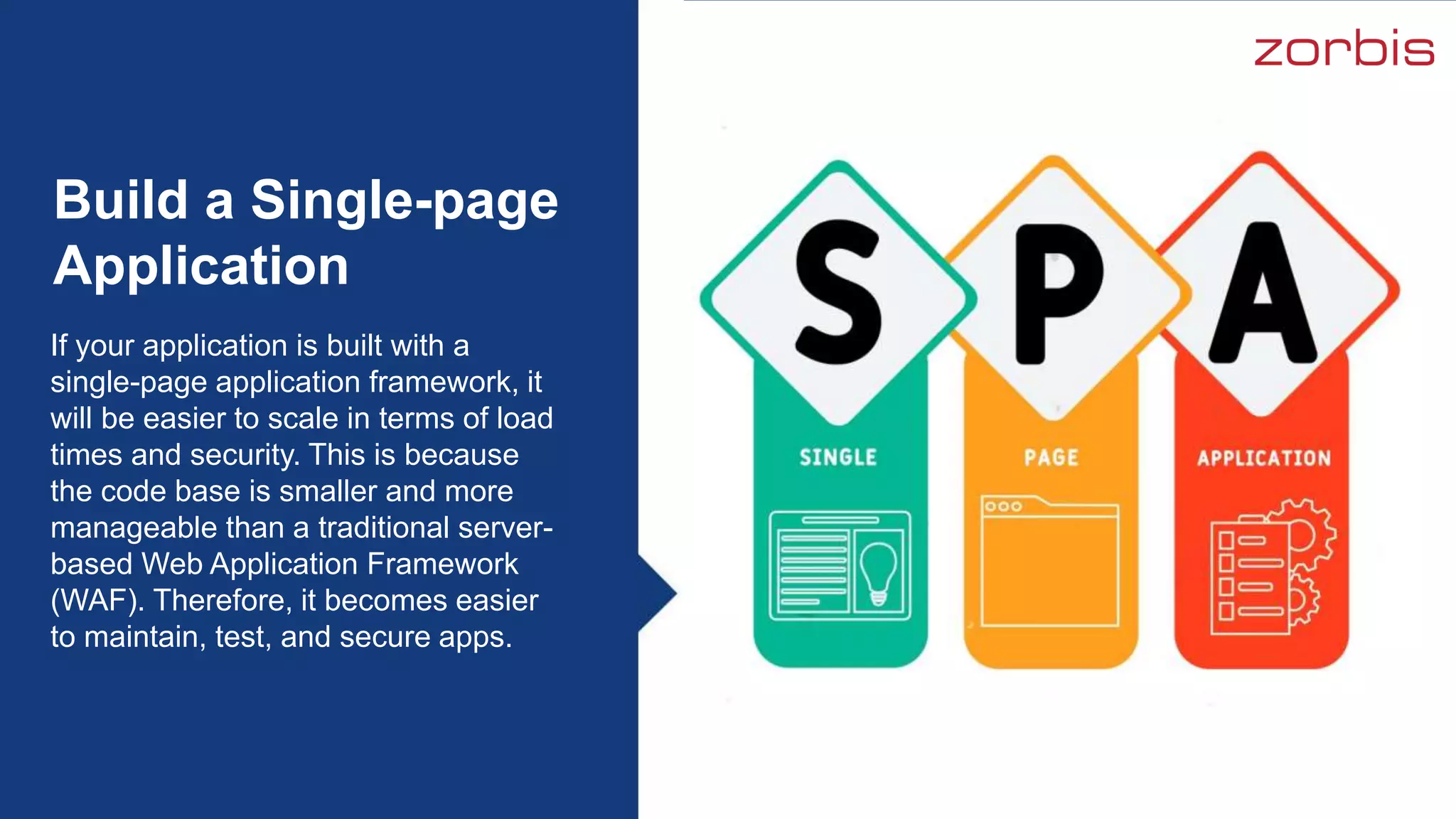 If your application is built with a
single-page application framework, it
will be easier to scale in terms of load
times and security. This is because
the code base is smaller and more
manageable than a traditional server-
based Web Application Framework
(WAF). Therefore, it becomes easier
to maintain, test, and secure apps.
Build a Single-page
Application
 
