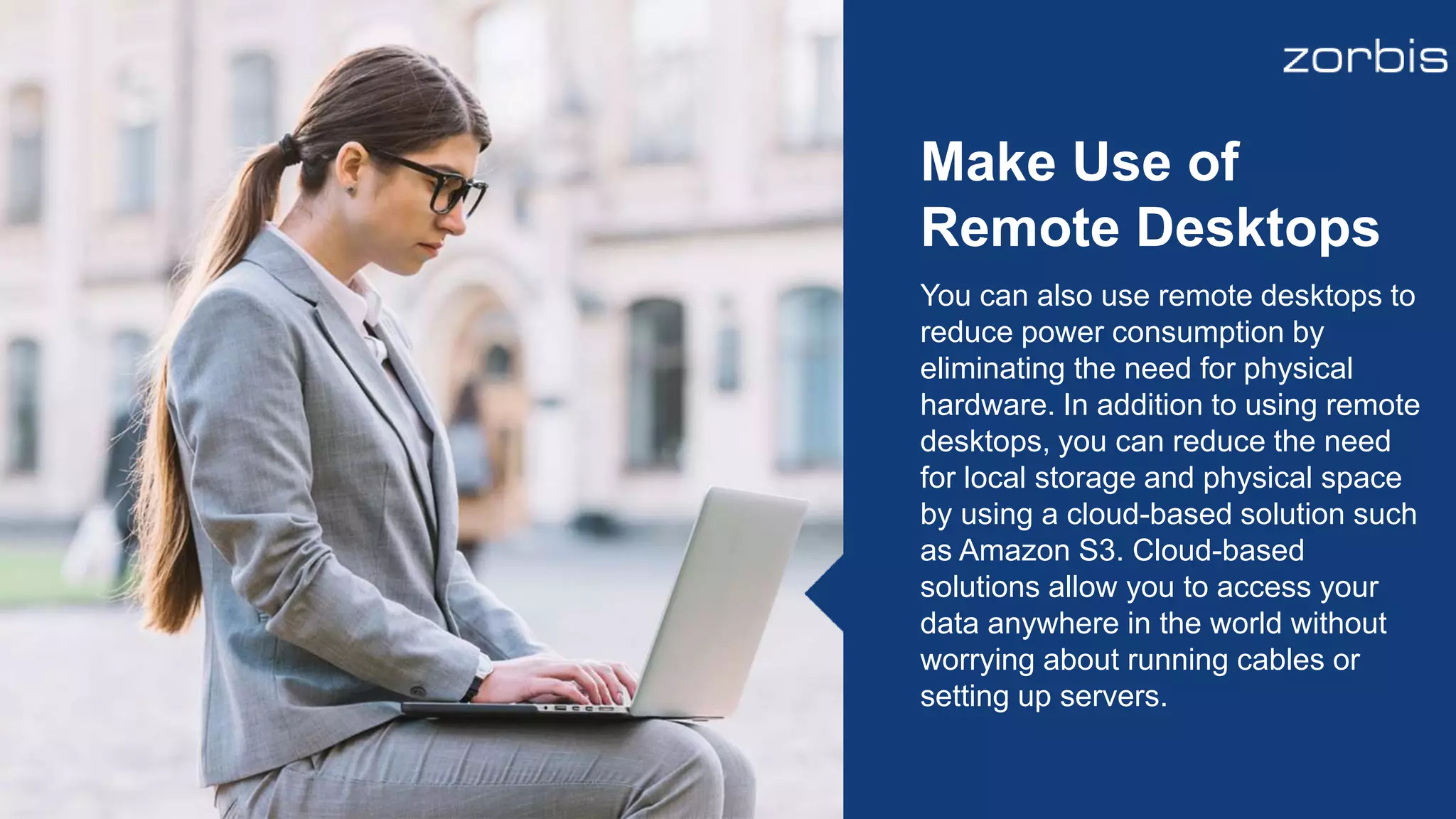 You can also use remote desktops to
reduce power consumption by
eliminating the need for physical
hardware. In addition to using remote
desktops, you can reduce the need
for local storage and physical space
by using a cloud-based solution such
as Amazon S3. Cloud-based
solutions allow you to access your
data anywhere in the world without
worrying about running cables or
setting up servers.
Make Use of
Remote Desktops
 