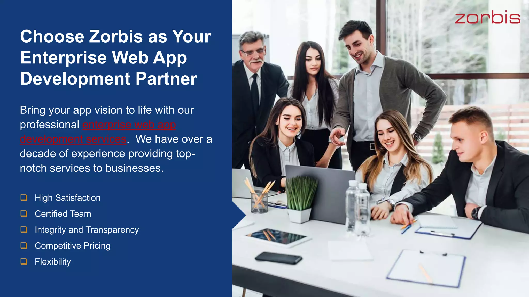 Bring your app vision to life with our
professional enterprise web app
development services. We have over a
decade of experience providing top-
notch services to businesses.
Choose Zorbis as Your
Enterprise Web App
Development Partner
 High Satisfaction
 Certified Team
 Integrity and Transparency
 Competitive Pricing
 Flexibility
 