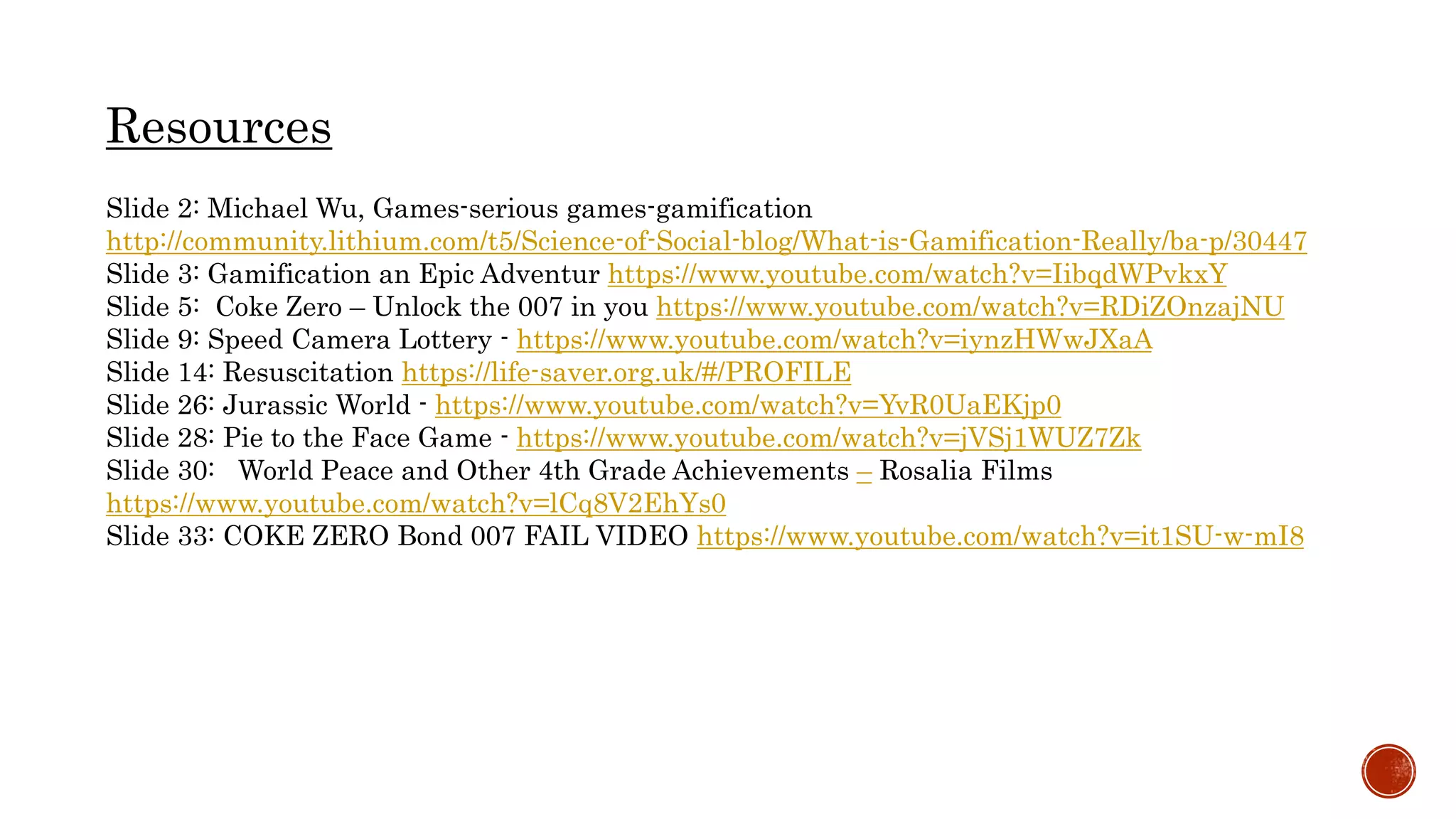 Slide 2: Michael Wu, Games-serious games-gamification
http://community.lithium.com/t5/Science-of-Social-blog/What-is-Gamification-Really/ba-p/30447
Slide 3: Gamification an Epic Adventur https://www.youtube.com/watch?v=IibqdWPvkxY
Slide 5: Coke Zero – Unlock the 007 in you https://www.youtube.com/watch?v=RDiZOnzajNU
Slide 9: Speed Camera Lottery - https://www.youtube.com/watch?v=iynzHWwJXaA
Slide 14: Resuscitation https://life-saver.org.uk/#/PROFILE
Slide 26: Jurassic World - https://www.youtube.com/watch?v=YvR0UaEKjp0
Slide 28: Pie to the Face Game - https://www.youtube.com/watch?v=jVSj1WUZ7Zk
Slide 30: World Peace and Other 4th Grade Achievements – Rosalia Films
https://www.youtube.com/watch?v=lCq8V2EhYs0
Slide 33: COKE ZERO Bond 007 FAIL VIDEO https://www.youtube.com/watch?v=it1SU-w-mI8
Resources
 