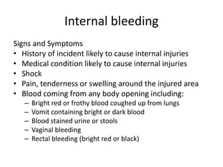 Internal bleeding
Signs and Symptoms
• History of incident likely to cause internal injuries
• Medical condition likely to cause internal injuries
• Shock
• Pain, tenderness or swelling around the injured area
• Blood coming from any body opening including:
– Bright red or frothy blood coughed up from lungs
– Vomit containing bright or dark blood
– Blood stained urine or stools
– Vaginal bleeding
– Rectal bleeding (bright red or black)
 