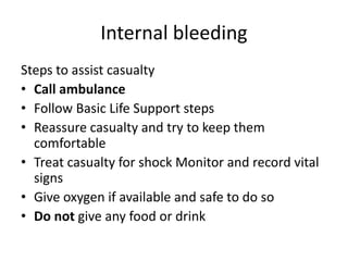 Internal bleeding
Steps to assist casualty
• Call ambulance
• Follow Basic Life Support steps
• Reassure casualty and try to keep them
comfortable
• Treat casualty for shock Monitor and record vital
signs
• Give oxygen if available and safe to do so
• Do not give any food or drink
 
