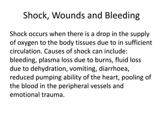 Shock, Wounds and Bleeding
Shock occurs when there is a drop in the supply
of oxygen to the body tissues due to in sufficient
circulation. Causes of shock can include:
bleeding, plasma loss due to burns, fluid loss
due to dehydration, vomiting, diarrhoea,
reduced pumping ability of the heart, pooling of
the blood in the peripheral vessels and
emotional trauma.
 
