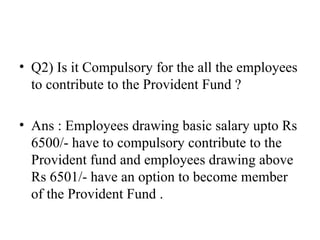 Q2) Is it Compulsory for the all the employees to contribute to the Provident Fund ? Ans : Employees drawing basic salary upto Rs 6500/- have to compulsory contribute to the Provident fund and employees drawing above Rs 6501/- have an option to become member of the Provident Fund . 