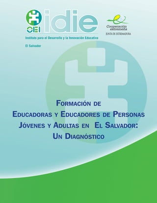 Cooperación
                                                              extremeña
                                                            JUNTA DE EXTREMADURA
   Instituto para el Desarrollo y la Innovación Educativa

   El Salvador




            Formación de
Educadoras y Educadores de Personas
 Jóvenes y Adultas en El Salvador:
           Un Diagnóstico
 