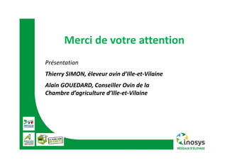 Merci de votre attention
Présentation
Thierry SIMON, éleveur ovin d’Ille‐et‐Vilaine
Alain GOUEDARD, Conseiller Ovin de la 
Chambre d’agriculture d’Ille‐et‐Vilaine
 