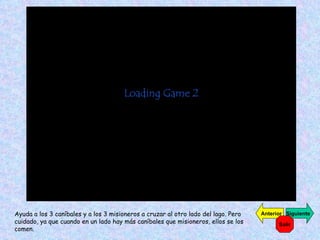 Ayuda a los 3 caníbales y a los 3 misioneros a cruzar al otro lado del lago. Pero cuidado, ya que cuando en un lado hay más caníbales que misioneros, ellos se los comen. Siguiente Anterior Salir 