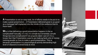 A Presentation is not an easy task; lot of efforts needs to be put in to
make a great presentation . A Presentation delivered great is as good
as a message half implanted into the minds of the audience then &
there itself.
Why is that delivering a good presentation happens to be so
complicated? Actually, it is not, it is simple but remember, simple
things become complicated if not properly taken care of. It is a
known fact that Presentation experts are making heck a lot of money
training people on how to make a good presentation. This is
because, presentation is a psychological activity demanding high
level of relaxed & involved body & mind.
 