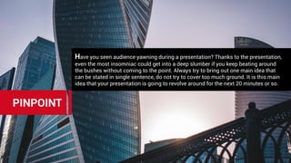 Have you seen audience yawning during a presentation? Thanks to the presentation,
even the most insomniac could get into a deep slumber if you keep beating around
the bushes without coming to the point. Always try to bring out one main idea that
can be stated in single sentence, do not try to cover too much ground. It is this main
idea that your presentation is going to revolve around for the next 20 minutes or so.
PINPOINT
 