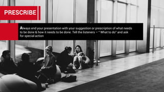 Always end your presentation with your suggestion or prescription of what needs
to be done & how it needs to be done. Tell the listeners – “ What to do” and ask
for special action
PRESCRIBE
 