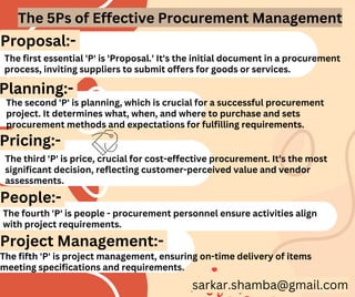 The first essential 'P' is 'Proposal.' It's the initial document in a procurement
process, inviting suppliers to submit offers for goods or services.
The fourth 'P' is people - procurement personnel ensure activities align
with project requirements.
The fifth 'P' is project management, ensuring on-time delivery of items
meeting specifications and requirements.
Proposal:-
Planning:-
Pricing:-
People:-
Project Management:-
The second 'P' is planning, which is crucial for a successful procurement
project. It determines what, when, and where to purchase and sets
procurement methods and expectations for fulfilling requirements.
The third 'P' is price, crucial for cost-effective procurement. It's the most
significant decision, reflecting customer-perceived value and vendor
assessments.
The 5Ps of Effective Procurement Management
sarkar.shamba@gmail.com
 