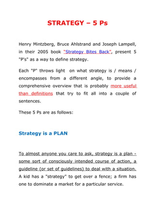 STRATEGY – 5 Ps
Henry Mintzberg, Bruce Ahlstrand and Joseph Lampell,
in their 2005 book “Strategy Bites Back”, present 5
"P's" as a way to define strategy.
Each "P" throws light on what strategy is / means /
encompasses from a different angle, to provide a
comprehensive overview that is probably more useful
than definitions that try to fit all into a couple of
sentences.
These 5 Ps are as follows:
Strategy is a PLAN
To almost anyone you care to ask, strategy is a plan -
some sort of consciously intended course of action, a
guideline (or set of guidelines) to deal with a situation.
A kid has a "strategy" to get over a fence; a firm has
one to dominate a market for a particular service.
 