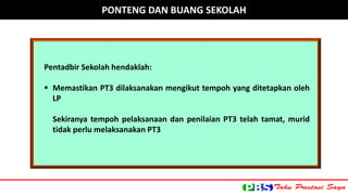 PONTENG DAN BUANG SEKOLAH 
Pentadbir Sekolah hendaklah: 
 Memastikan PT3 dilaksanakan mengikut tempoh yang ditetapkan oleh 
LP 
Sekiranya tempoh pelaksanaan dan penilaian PT3 telah tamat, murid 
tidak perlu melaksanakan PT3 
 