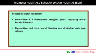 Pentadbir Sekolah hendaklah: 
 Memastikan PT3 dilaksanakan mengikut jadual sepanjang murid 
berada di hospital 
 Memastikan hasil kerja murid diperiksa dan direkodkan oleh guru 
sekolah 
MURID DI HOSPITAL / SEKOLAH DALAM HOSPITAL (SDH) 
 