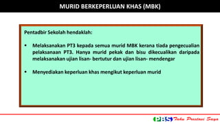 Pentadbir Sekolah hendaklah: 
 Melaksanakan PT3 kepada semua murid MBK kerana tiada pengecualian 
pelaksanaan PT3. Hanya murid pekak dan bisu dikecualikan daripada 
melaksanakan ujian lisan- bertutur dan ujian lisan- mendengar 
 Menyediakan keperluan khas mengikut keperluan murid 
MURID BERKEPERLUAN KHAS (MBK) 
 