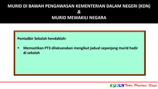 Pentadbir Sekolah hendaklah: 
 Memastikan PT3 dilaksanakan mengikut jadual sepanjang murid hadir 
di sekolah 
MURID DI BAWAH PENGAWASAN KEMENTERIAN DALAM NEGERI (KDN) 
& 
MURID MEWAKILI NEGARA 
 