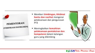  Memberi bimbingan, khidmat 
bantu dan nasihat mengenai 
pelaksanaan dan pengurusan 
PT3 
 Meningkatkan kemahiran 
pelaksanaan pentaksiran dan 
kompetensi dalam kalangan 
guru yang dibimbing 
 