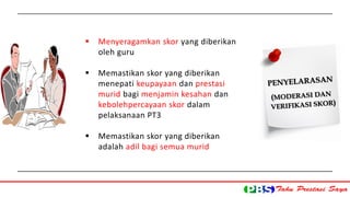  Menyeragamkan skor yang diberikan 
oleh guru 
 Memastikan skor yang diberikan 
menepati keupayaan dan prestasi 
murid bagi menjamin kesahan dan 
kebolehpercayaan skor dalam 
pelaksanaan PT3 
 Memastikan skor yang diberikan 
adalah adil bagi semua murid 
 