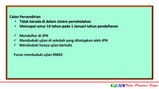 Calon Persendirian 
• Tidak berada di dalam sistem persekolahan 
• Mencapai umur 14 tahun pada 1 Januari tahun pendaftaran 
 Mendaftar di JPN 
 Menduduki ujian di sekolah yang ditetapkan oleh JPN 
 Menduduki hanya ujian bertulis 
Yuran menduduki ujian RM65 
 
