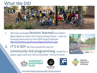 FIVEPOINTSPUBLICREALM& WESTTRADEGATEWAY
What We DID
1. We have evaluated lessons learned from Better
Block Week to inform the Project Design Phase – refer to
Planning Document on the CNIP Project Website:
http://charlottenc.gov/Projects/Pages/FivePoints.aspx
2. IT’S A GO! We have paved the way for
community-led programming model for a
public space with the City of Charlotte – first of its kind.
 